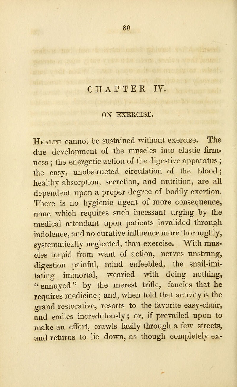 CHAPTER IV. ON EXERCISE. Health cannot be sustained without exercise. The due development of the muscles into elastic firm- ness ; the energetic action of the digestive apparatus; the easy, unobstructed circulation of the blood; healthy absorption, secretion, and nutrition, are all dependent upon a proper degree of bodily exertion. There is no hygienic agent of more consequence, none which requires such incessant urging by the medical attendant upon patients invalided through indolence, and no curative influence more thoroughly, systematically neglected, than exercise. With mus- cles torpid from want of action, nerves unstrung, digestion painful, mind enfeebled, the snail-imi- tating immortal, wearied with doing nothing, ennuyed by the merest trifle, fancies that he requires medicine; and, when told that activity is the grand restorative, resorts to the favorite easy-chair, and smiles incredulously; or, if prevailed upon to make an effort, crawls lazily through a few streets, and returns to lie down, as though completely ex-