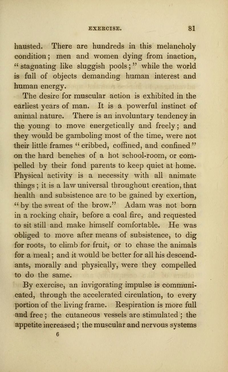 hausted. There are hundreds in this melancholy condition; men and women dying from inaction,  stagnating like sluggish pools;  while the world is full of objects demanding human interest and human energy. The desire for muscular action is exhibited in the earliest years of man. It is a powerful instinct of animal nature. There is an involuntary tendency in the young to move energetically and freely; and they would be gamboling most of the time, were not their little frames  cribbed, coffined, and confined  on the hard benches of a hot school-room, or com- pelled by their fond parents to keep quiet at home. Physical activity is a necessity with all animate things ; it is a law universal throughout creation, that health and subsistence are to be gained by exertion, by the sweat of the brow. Adam was not born in a rocking chair, before a coal fire, and requested to sit still and make himself comfortable. He was obliged to move after means of subsistence, to dig for roots, to climb for fruit, or to chase the animals for a meal; and it would be better for all his descend- ants, morally and physically, were they compelled to do the same. By exercise, an invigorating impulse is communi- cated, through the accelerated circulation, to every portion of the living frame. Respiration is more full and free ; the cutaneous vessels are stimulated ; the appetite increased; the muscular and nervous systems 6