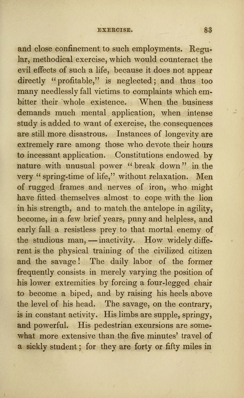 and close confinement to such employments. Regu- lar, methodical exercise, which would counteract the evil effects of such a life, because it does not appear directly profitable, is neglected; and thus too many needlessly fall victims to complaints which em- bitter their whole existence. When the business demands much mental application, when intense study is added to want of exercise, the consequences are still more disastrous. Instances of longevity are extremely rare among those who devote their hours to incessant application. Constitutions endowed by nature with unusual power break down in the very spring-time of life, without relaxation. Men of rugged frames and nerves of iron, who might have fitted themselves almost to cope with the lion in his strength, and to match the antelope in agility, become, in a few brief years, puny and helpless, and early fall a resistless prey to that mortal enemy of the studious man,—inactivity. How widely diffe- rent is the physical training of the civilized citizen and the savage! The daily labor of the former frequently consists in merely varying the position of his lower extremities by forcing a four-legged chair to become a biped, and by raising his heels above the level of his head. The savage, on the contrary, is in constant activity. His limbs are supple, springy, and powerful. His pedestrian excursions are some- what more extensive than the five minutes' travel of a sickly student; for they are forty or fifty miles in
