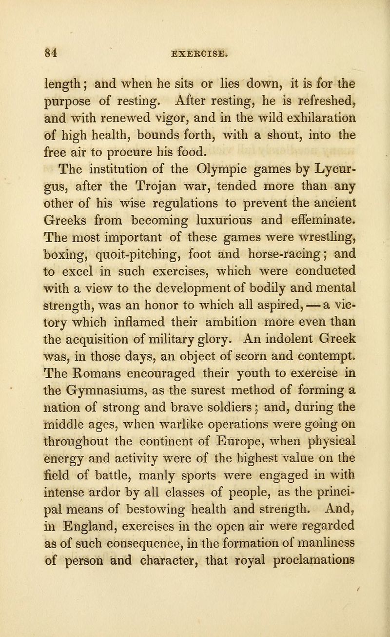 length; and when he sits or lies down, it is for the purpose of resting. After resting, he is refreshed? and with renewed vigor, and in the wild exhilaration of high health, bounds forth, with a shout, into the free air to procure his food. The institution of the Olympic games by Lycur- gus, after the Trojan war, tended more than any other of his wise regulations to prevent the ancient Greeks from becoming luxurious and effeminate. The most important of these games were wrestling, boxing, quoit-pitching, foot and horse-racing; and to excel in such exercises, which were conducted with a view to the development of bodily and mental strength, was an honor to which all aspired, — a vic- tory which inflamed their ambition more even than the acquisition of military glory. An indolent Greek was, in those days, an object of scorn and contempt. The Romans encouraged their youth to exercise in the Gymnasiums, as the surest method of forming a nation of strong and brave soldiers ; and, during the middle ages, when warlike operations were going on throughout the continent of Europe, when physical energy and activity were of the highest value on the field of battle, manly sports were engaged in with intense ardor by all classes of people, as the princi- pal means of bestowing health and strength. And, in England, exercises in the open air were regarded as of such consequence, in the formation of manliness of person and character, that royal proclamations