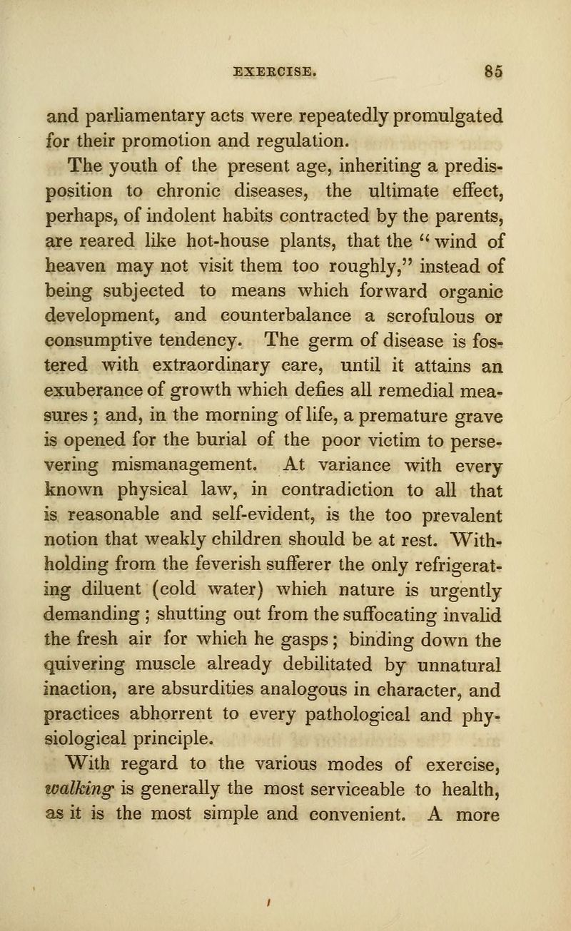and parliamentary acts were repeatedly promulgated for their promotion and regulation. The youth of the present age, inheriting a predis- position to chronic diseases, the ultimate effect, perhaps, of indolent habits contracted by the parents, are reared like hot-house plants, that the  wind of heaven may not visit them too roughly, instead of being subjected to means which forward organic development, and counterbalance a scrofulous or consumptive tendency. The germ of disease is fos- tered with extraordinary care, until it attains an exuberance of growth which defies all remedial mea- sures ; and, in the morning of life, a premature grave is opened for the burial of the poor victim to perse- vering mismanagement. At variance with every known physical law, in contradiction to all that is reasonable and self-evident, is the too prevalent notion that weakly children should be at rest. With- holding from the feverish sufferer the only refrigerat- ing diluent (cold water) which nature is urgently demanding ; shutting out from the suffocating invalid the fresh air for which he gasps; binding down the quivering muscle already debilitated by unnatural inaction, are absurdities analogous in character, and practices abhorrent to every pathological and phy- siological principle. With regard to the various modes of exercise, walking is generally the most serviceable to health, as it is the most simple and convenient. A more
