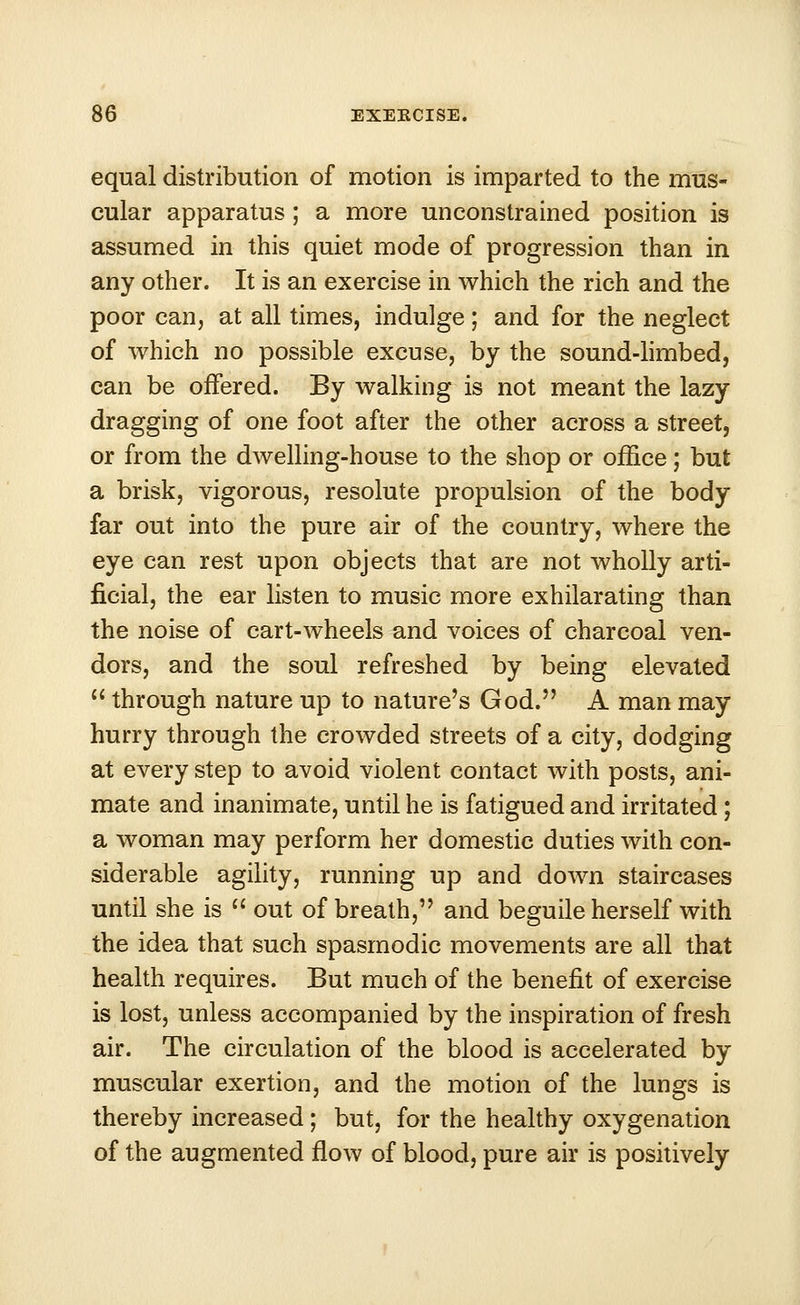 equal distribution of motion is imparted to the mus- cular apparatus ; a more unconstrained position is assumed in this quiet mode of progression than in any other. It is an exercise in which the rich and the poor can, at all times, indulge; and for the neglect of which no possible excuse, by the sound-limbed, can be offered. By walking is not meant the lazy dragging of one foot after the other across a street, or from the dwelling-house to the shop or office; but a brisk, vigorous, resolute propulsion of the body far out into the pure air of the country, where the eye can rest upon objects that are not wholly arti- ficial, the ear listen to music more exhilarating than the noise of cart-wheels and voices of charcoal ven- dors, and the soul refreshed by being elevated  through nature up to nature's God. A man may hurry through the crowded streets of a city, dodging at every step to avoid violent contact with posts, ani- mate and inanimate, until he is fatigued and irritated ; a woman may perform her domestic duties with con- siderable agility, running up and down staircases until she is  out of breath, and beguile herself with the idea that such spasmodic movements are all that health requires. But much of the benefit of exercise is lost, unless accompanied by the inspiration of fresh air. The circulation of the blood is accelerated by muscular exertion, and the motion of the lungs is thereby increased ; but, for the healthy oxygenation of the augmented flow of blood, pure air is positively