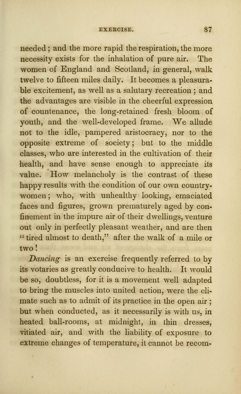 needed ; and the more rapid the respiration, the more necessity exists for the inhalation of pure air. The women of England and Scotland, in general, walk twelve to fifteen miles daily. It becomes a pleasura- ble excitement, as well as a salutary recreation ; and the advantages are visible in the cheerful expression of countenance, the long-retained fresh bloom of youth, and the well-developed frame. We allude not to the idle, pampered aristocracy, nor to the opposite extreme of society; but to the middle classes, who are interested in the cultivation of their health, and have sense enough to appreciate its value. How melancholy is the contrast of these happy results with the condition of our own country- women ; who, with unhealthy looking, emaciated faces and figures, grown prematurely aged by con- finement in the impure air of their dwellings, venture out only in perfectly pleasant weather, and are then  tired almost to death, after the walk of a mile or two! Dancing is an exercise frequently referred to by its votaries as greatly conducive to health. It would be so, doubtless, for it is a movement well adapted to bring the muscles into united action, were the cli- mate such as to admit of its practice in the open air ; but. when conducted, as it necessarily is with us, in heated ball-rooms, at midnight, in thin dresses, vitiated air, and with the liability of exposure to extreme changes of temperature, it cannot be recom-