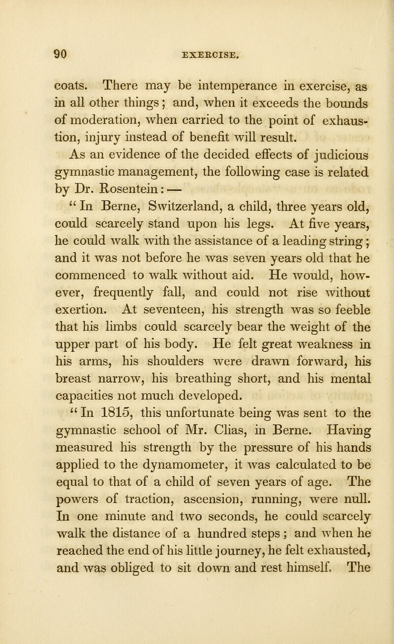 coats. There may be intemperance in exercise, as in all other things; and, when it exceeds the bounds of moderation, when carried to the point of exhaus- tion, injury instead of benefit will result. As an evidence of the decided effects of judicious gymnastic management, the following case is related by Dr. Rosentein: —  In Berne, Switzerland, a child, three years old, could scarcely stand upon his legs. At five years, he could walk with the assistance of a leading string; and it was not before he was seven years old that he commenced to walk without aid. He would, how- ever, frequently fall, and could not rise without exertion. At seventeen, his strength was so feeble that his limbs could scarcely bear the weight of the upper part of his body. He felt great weakness in his arms, his shoulders were drawn forward, his breast narrow, his breathing short, and his mental capacities not much developed.  In 1815, this unfortunate being was sent to the gymnastic school of Mr. Clias, in Berne. Having measured his strength by the pressure of his hands applied to the dynamometer, it was calculated to be equal to that of a child of seven years of age. The powers of traction, ascension, running, were null. In one minute and two seconds, he could scarcely walk the distance of a hundred steps ; and when he reached the end of his little journey, he felt exhausted, and was obliged to sit down and rest himself. The