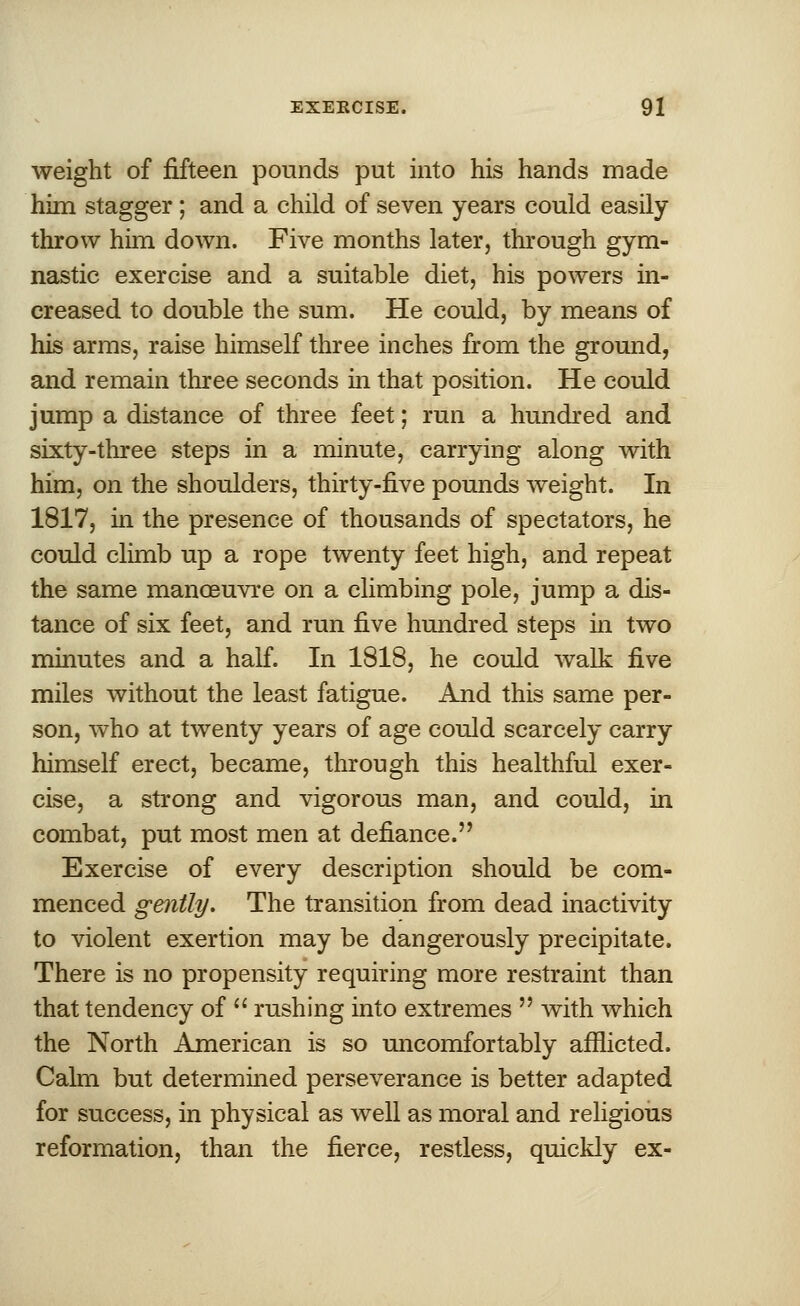 weight of fifteen pounds put into his hands made him stagger ; and a child of seven years could easily throw him down. Five months later, through gym- nastic exercise and a suitable diet, his powers in- creased to double the sum. He could, by means of his arms, raise himself three inches from the ground, and remain three seconds in that position. He could jump a distance of three feet; run a hundred and sixty-three steps in a minute, carrying along with him, on the shoulders, thirty-five pounds weight. In 1817, in the presence of thousands of spectators, he could climb up a rope twenty feet high, and repeat the same manoeuvre on a climbing pole, jump a dis- tance of six feet, and run five hundred steps in two minutes and a half. In 1818, he could walk five miles without the least fatigue. And this same per- son, who at twenty years of age could scarcely carry himself erect, became, through this healthful exer- cise, a strong and vigorous man, and could, in combat, put most men at defiance. Exercise of every description should be com- menced gently. The transition from dead inactivity to violent exertion may be dangerously precipitate. There is no propensity requiring more restraint than that tendency of  rushing into extremes  with which the North American is so uncomfortably afflicted. Calm but determined perseverance is better adapted for success, in physical as well as moral and religious reformation, than the fierce, restless, quickly ex-