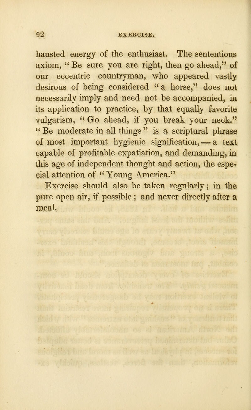 hausted energy of the enthusiast. The sententious axiom,  Be sure you are right, then go ahead,'' of our eccentric countryman, who appeared vastly desirous of being considered  a horse, does not necessarily imply and need not be accompanied, in its application to practice, by that equally favorite vulgarism, Go ahead, if you break your neck.  Be moderate in all things  is a scriptural phrase of most important hygienic signification, — a text capable of profitable expatiation, and demanding, in this age of independent thought and action, the espe- cial attention of  Young America. Exercise should also be taken regularly; in the pure open air, if possible ; and never directly after a meal