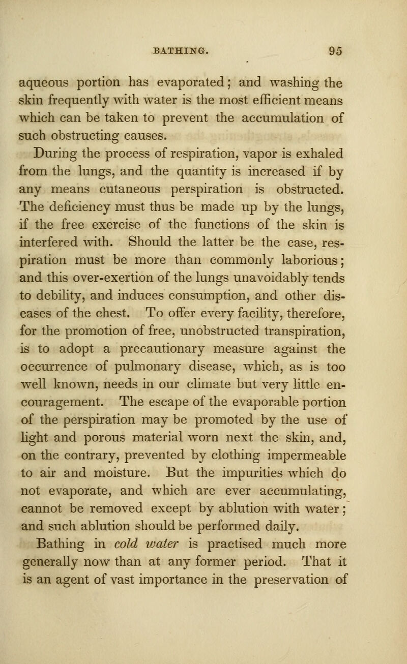 aqueous portion has evaporated; and washing the skin frequently with water is the most efficient means which can be taken to prevent the accumulation of such obstructing causes. During the process of respiration, vapor is exhaled from the lungs, and the quantity is increased if by any means cutaneous perspiration is obstructed. The deficiency must thus be made up by the lungs, if the free exercise of the functions of the skin is interfered with. Should the latter be the case, res- piration must be more than commonly laborious; and this over-exertion of the lungs unavoidably tends to debility, and induces consumption, and other dis- eases of the chest. To offer every facility, therefore, for the promotion of free, unobstructed transpiration, is to adopt a precautionary measure against the occurrence of pulmonary disease, which, as is too well known, needs in our climate but very little en- couragement. The escape of the evaporable portion of the perspiration may be promoted by the use of light and porous material worn next the skin, and, on the contrary, prevented by clothing impermeable to air and moisture. But the impurities which do not evaporate, and winch are ever accumulating, cannot be removed except by ablution with water; and such ablution should be performed daily. Bathing in cold water is practised much more generally now than at any former period. That it is an agent of vast importance in the preservation of