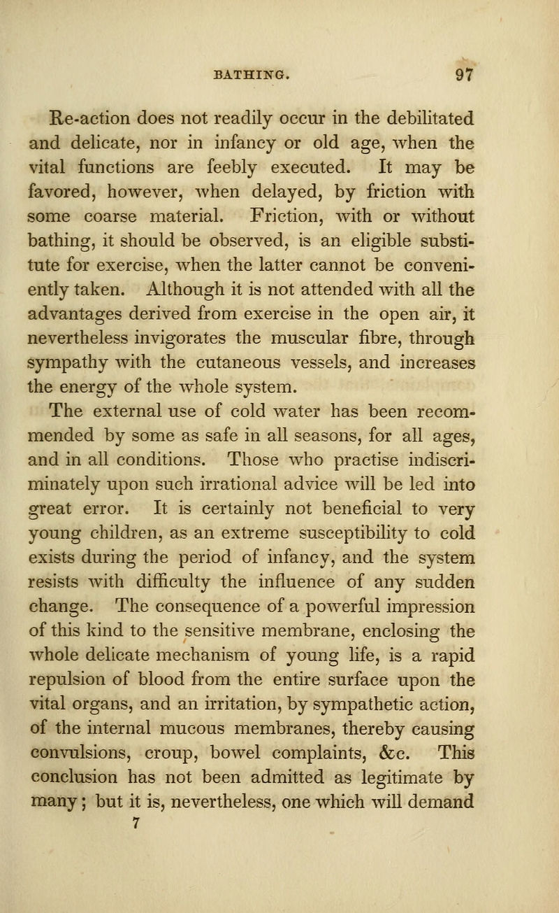 Re-action does not readily occur in the debilitated and delicate, nor in infancy or old age, when the vital functions are feebly executed. It may be favored, however, when delayed, by friction with some coarse material. Friction, with or without bathing, it should be observed, is an eligible substi- tute for exercise, when the latter cannot be conveni- ently taken. Although it is not attended with all the advantages derived from exercise in the open air, it nevertheless invigorates the muscular fibre, through sympathy with the cutaneous vessels, and increases the energy of the whole system. The external use of cold water has been recom- mended by some as safe in all seasons, for all ages, and in all conditions. Those who practise indiscri- minately upon such irrational advice will be led into great error. It is certainly not beneficial to very young children, as an extreme susceptibility to cold exists during the period of infancy, and the system resists with difficulty the influence of any sudden change. The consequence of a powerful impression of this kind to the sensitive membrane, enclosing the whole delicate mechanism of young life, is a rapid repulsion of blood from the entire surface upon the vital organs, and an irritation, by sympathetic action, of the internal mucous membranes, thereby causing convulsions, croup, bowel complaints, &c. This conclusion has not been admitted as legitimate by many; but it is, nevertheless, one which will demand 7