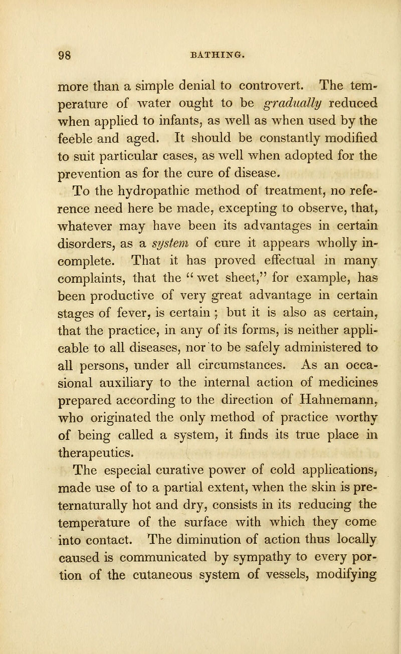 more than a simple denial to controvert. The tem- perature of water ought to be gradually reduced when applied to infants, as well as when used by the feeble and aged. It should be constantly modified to suit particular cases, as well when adopted for the prevention as for the cure of disease. To the hydropathic method of treatment, no refe- rence need here be made, excepting to observe, that, whatever may have been its advantages in certain disorders, as a system of cure it appears wholly in- complete. That it has proved effectual in many complaints, that the  wet sheet, for example, has been productive of very great advantage in certain stages of fever, is certain ; but it is also as certain, that the practice, in any of its forms, is neither appli- cable to all diseases, nor to be safely administered to all persons, under all circumstances. As an occa- sional auxiliary to the internal action of medicines prepared according to the direction of Hahnemann, who originated the only method of practice worthy of being called a system, it finds its true place in therapeutics. The especial curative power of cold applications, made use of to a partial extent, when the skin is pre- ternaturally hot and dry, consists in its reducing the temperature of the surface with which they come into contact. The diminution of action thus locally caused is communicated by sympathy to every por- tion of the cutaneous system of vessels, modifying