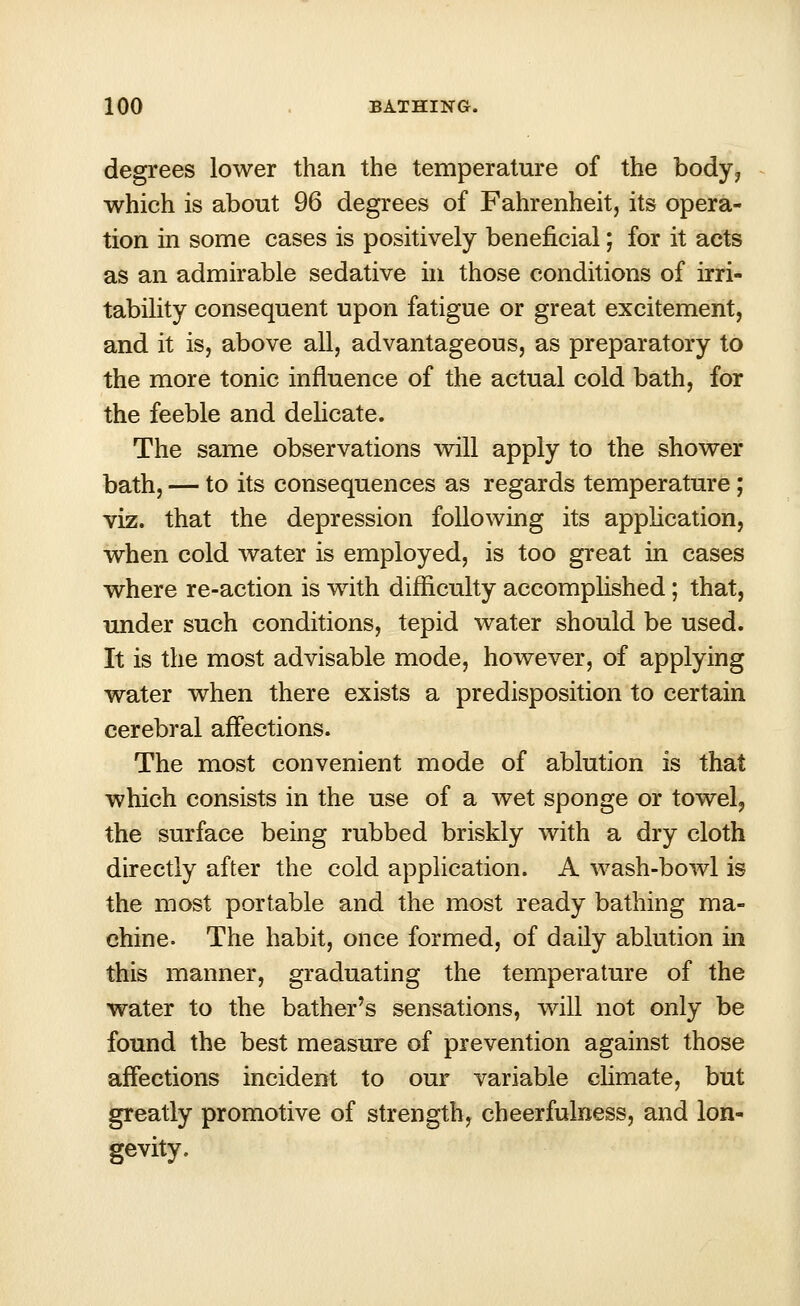 degrees lower than the temperature of the body, which is about 96 degrees of Fahrenheit, its opera- tion in some cases is positively beneficial; for it acts as an admirable sedative in those conditions of irri- tability consequent upon fatigue or great excitement, and it is, above all, advantageous, as preparatory to the more tonic influence of the actual cold bath, for the feeble and delicate. The same observations will apply to the shower bath, — to its consequences as regards temperature ; viz. that the depression following its application, when cold water is employed, is too great in cases where re-action is with difficulty accomplished; that, under such conditions, tepid water should be used. It is the most advisable mode, however, of applying water when there exists a predisposition to certain cerebral affections. The most convenient mode of ablution is that which consists in the use of a wet sponge or towel, the surface being rubbed briskly with a dry cloth directly after the cold application. A wash-bowl is the most portable and the most ready bathing ma- chine. The habit, once formed, of daily ablution in this manner, graduating the temperature of the water to the bather's sensations, will not only be found the best measure of prevention against those affections incident to our variable climate, but greatly promotive of strength, cheerfulness, and lon- gevity.
