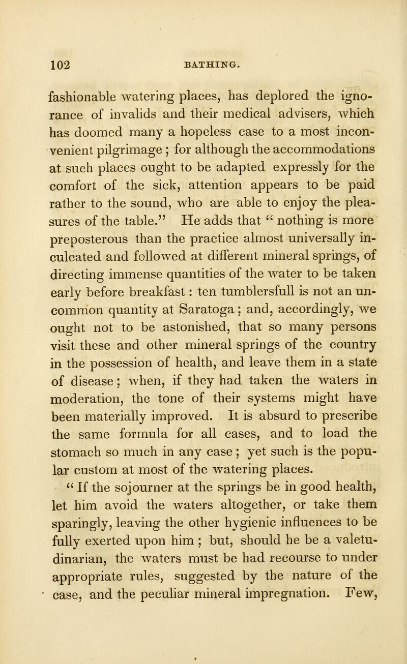 fashionable watering places, has deplored the igno- rance of invalids and their medical advisers, which has doomed many a hopeless case to a most incon- venient pilgrimage ; for although the accommodations at such places ought to be adapted expressly for the comfort of the sick, attention appears to be paid rather to the sound, who are able to enjoy the plea- sures of the table. He adds that nothing is more preposterous than the practice almost universally in- culcated and followed at different mineral springs, of directing immense quantities of the water to be taken early before breakfast: ten tumblersfull is not an un- common quantity at Saratoga; and, accordingly, Ave ought not to be astonished, that so many persons visit these and other mineral springs of the country in the possession of health, and leave them in a state of disease; when, if they had taken the waters in moderation, the tone of their systems might have been materially improved. It is absurd to prescribe the same formula for all cases, and to load the stomach so much in any case ; yet such is the popu- lar custom at most of the watering places. If the sojourner at the springs be in good health, let him avoid the waters altogether, or take them sparingly, leaving the other hygienic influences to be fully exerted upon him ; but, should he be a valetu- dinarian, the waters must be had recourse to under appropriate rules, suggested by the nature of the case, and the peculiar mineral impregnation. Few,