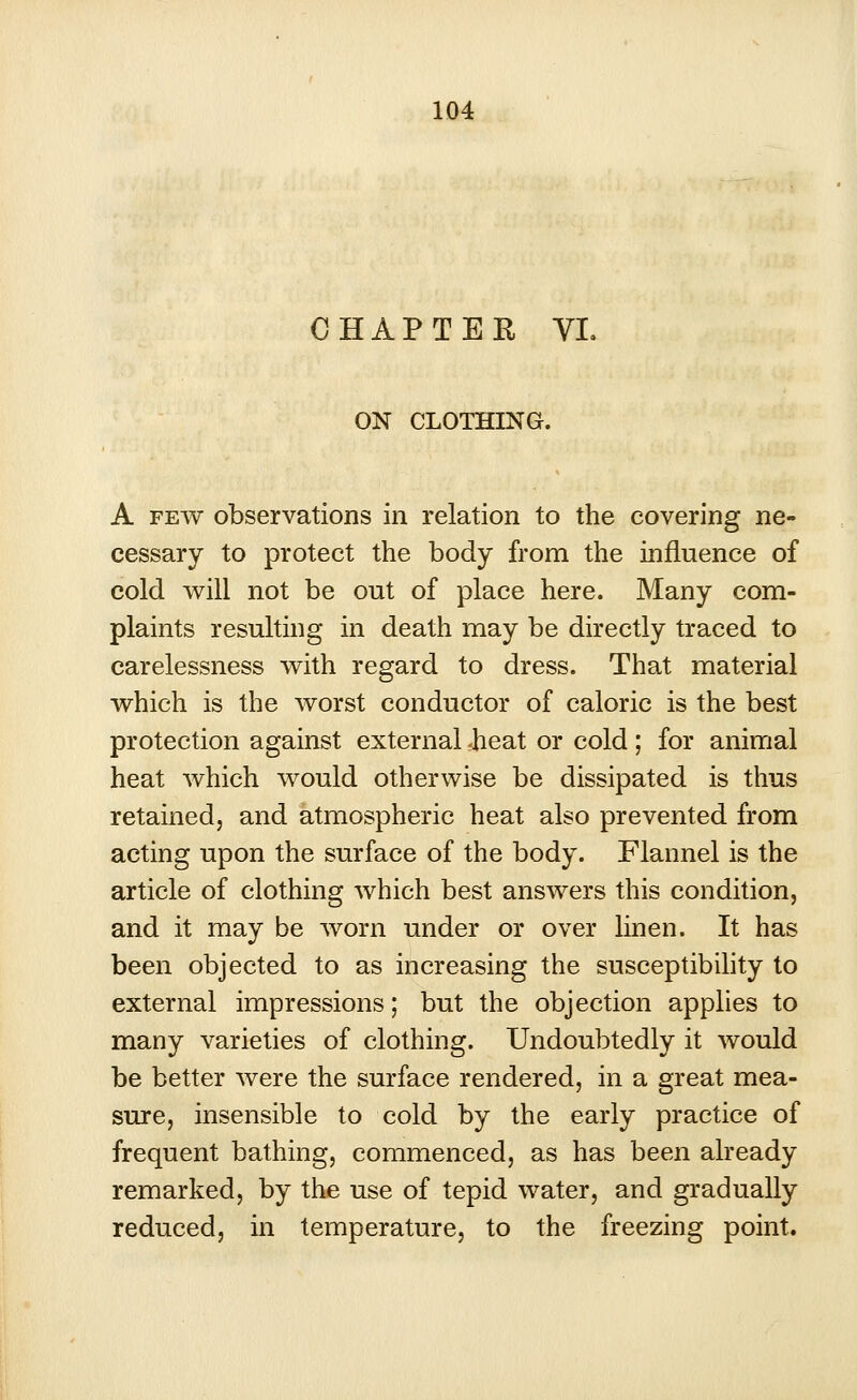 CHAPTER VL ON CLOTHING. A few observations in relation to the covering ne- cessary to protect the body from the influence of cold will not be out of place here. Many com- plaints resulting in death may be directly traced to carelessness with regard to dress. That material which is the worst conductor of caloric is the best protection against external rheat or cold ; for animal heat which would otherwise be dissipated is thus retained, and atmospheric heat also prevented from acting upon the surface of the body. Flannel is the article of clothing which best answers this condition, and it may be worn under or over linen. It has been objected to as increasing the susceptibility to external impressions; but the objection applies to many varieties of clothing. Undoubtedly it would be better were the surface rendered, in a great mea- sure, insensible to cold by the early practice of frequent bathing, commenced, as has been already remarked, by the use of tepid water, and gradually reduced, in temperature, to the freezing point.