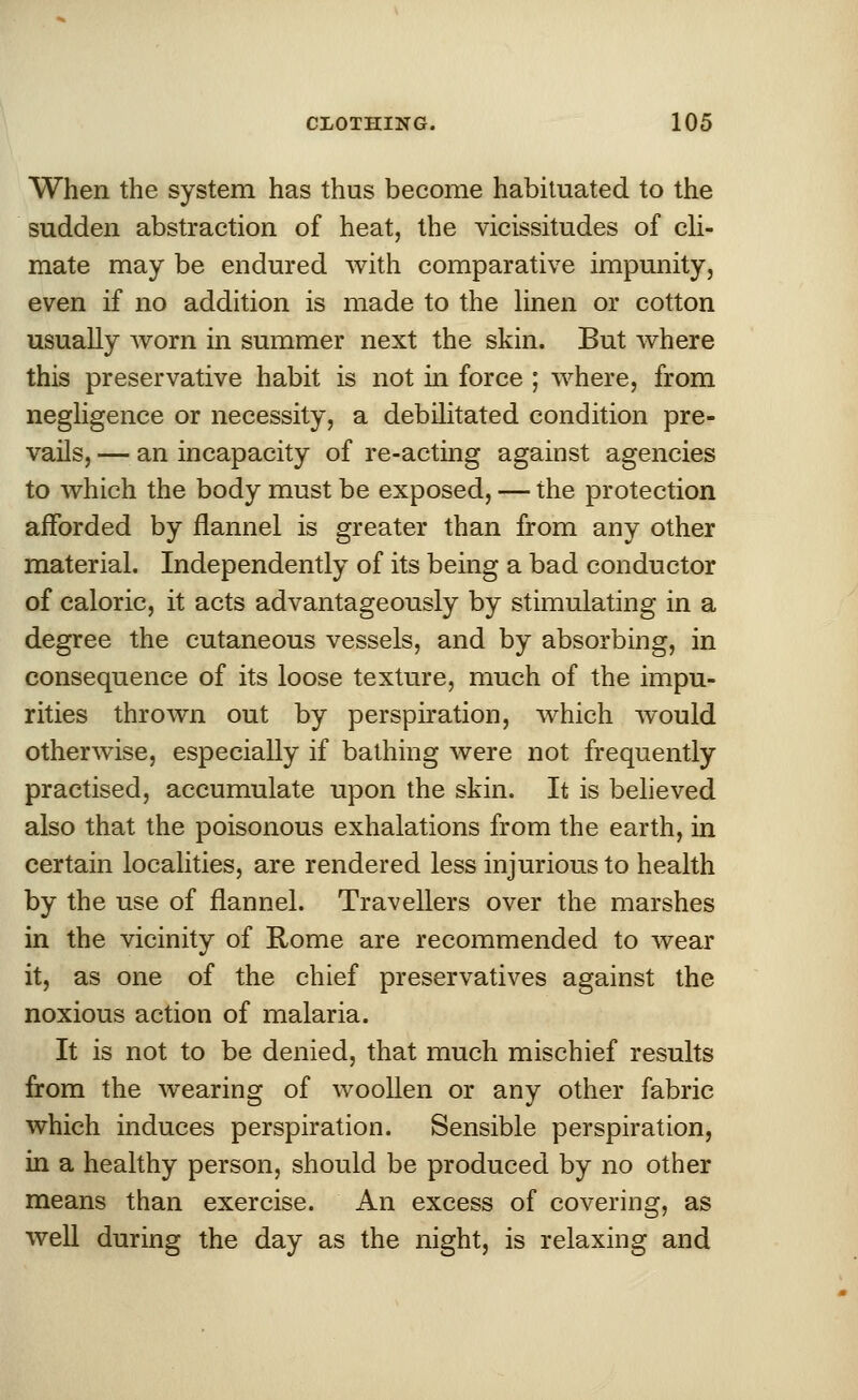 When the system has thus become habituated to the sudden abstraction of heat, the vicissitudes of cli- mate may be endured with comparative impunity, even if no addition is made to the linen or cotton usually worn in summer next the skin. But where this preservative habit is not in force ; where, from negligence or necessity, a debilitated condition pre- vails, — an incapacity of re-acting against agencies to which the body must be exposed, — the protection afforded by flannel is greater than from any other material. Independently of its being a bad conductor of caloric, it acts advantageously by stimulating in a degree the cutaneous vessels, and by absorbing, in consequence of its loose texture, much of the impu- rities thrown out by perspiration, which would otherwise, especially if bathing were not frequently practised, accumulate upon the skin. It is believed also that the poisonous exhalations from the earth, in certain localities, are rendered less injurious to health by the use of flannel. Travellers over the marshes in the vicinity of Rome are recommended to wear it, as one of the chief preservatives against the noxious action of malaria. It is not to be denied, that much mischief results from the wearing of woollen or any other fabric which induces perspiration. Sensible perspiration, in a healthy person, should be produced by no other means than exercise. An excess of covering, as well during the day as the night, is relaxing and