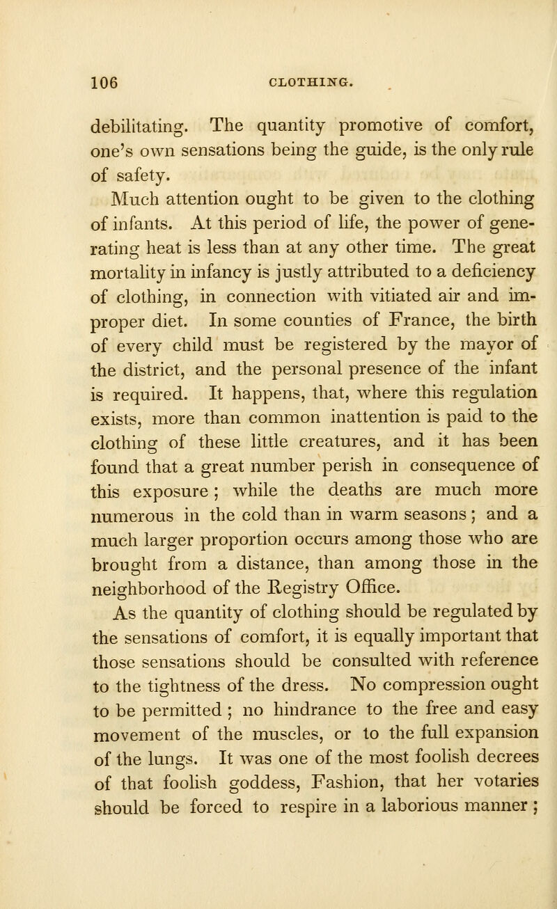 debilitating. The quantity promotive of comfort, one's own sensations being the guide, is the only rule of safety. Much attention ought to be given to the clothing of infants. At this period of life, the power of gene- rating heat is less than at any other time. The great mortality in infancy is justly attributed to a deficiency of clothing, in connection with vitiated air and im- proper diet. In some counties of France, the birth of every child must be registered by the mayor of the district, and the personal presence of the infant is required. It happens, that, where this regulation exists, more than common inattention is paid to the clothing of these little creatures, and it has been found that a great number perish in consequence of this exposure; while the deaths are much more numerous in the cold than in warm seasons ; and a much larger proportion occurs among those who are brought from a distance, than among those in the neighborhood of the Registry Office. As the quantity of clothing should be regulated by the sensations of comfort, it is equally important that those sensations should be consulted with reference to the tightness of the dress. No compression ought to be permitted ; no hindrance to the free and easy movement of the muscles, or to the full expansion of the lungs. It was one of the most foolish decrees of that foolish goddess, Fashion, that her votaries should be forced to respire in a laborious manner ;