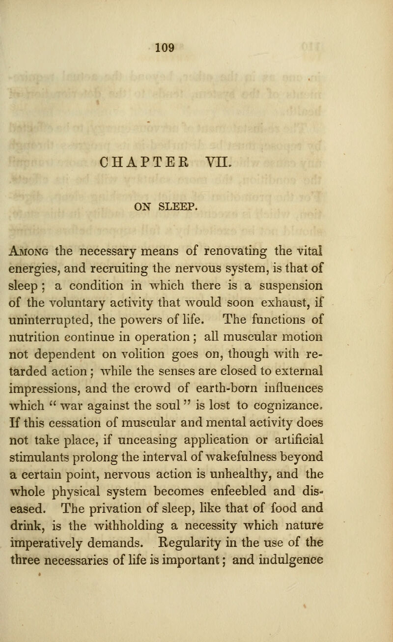CHAPTER VH. ON SLEEP. Among the necessary means of renovating the vital energies, and recruiting the nervous system, is that of sleep ; a condition in which there is a suspension of the voluntary activity that would soon exhaust, if uninterrupted, the powers of life. The functions of nutrition continue in operation; all muscular motion not dependent on volition goes on, though with re- tarded action; while the senses are closed to external impressions, and the crowd of earth-born influences which  war against the soul  is lost to cognizanceo If this cessation of muscular and mental activity does not take place, if unceasing application or artificial stimulants prolong the interval of wakefulness beyond a certain point, nervous action is unhealthy, and the whole physical system becomes enfeebled and dis- eased. The privation of sleep, like that of food and drink, is the withholding a necessity which nature imperatively demands. Regularity in the use of the three necessaries of life is important; and indulgence