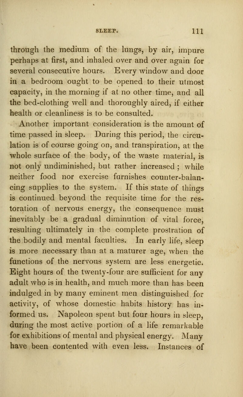 through the medium of the lungs, by air, impure perhaps at first, and inhaled over and over again for several consecutive hours. Every window and door in a bedroom ought to be opened to their utmost capacity, in the morning if at no other time, and all the bed-clothing well and thoroughly aired, if either health or cleanliness is to be consulted. Another important consideration is the amount of time passed in sleep. During this period, the circu- lation is of course going on, and transpiration, at the whole surface of the body, of the waste material, is not only undiminished, but rather increased ; while neither food nor exercise furnishes counter-balan- cing supplies to the system. If this state of things is continued beyond the requisite time for the res- toration of nervous energy, the consequence must inevitably be a gradual diminution of vital force, resulting ultimately in the complete prostration of the bodily and mental faculties. In early life, sleep is more necessary than at a maturer age, when the functions of the nervous system are less energetic. Eight hours of the twenty-four are sufficient for any adult who is in health, and much more than has been indulged in by many eminent men distinguished for activity, of whose domestic habits history has in- formed us. Napoleon spent but four hours in sleep, during the most active portion of a life remarkable for exhibitions of mental and physical energy. Many have been contented with even less. Instances of