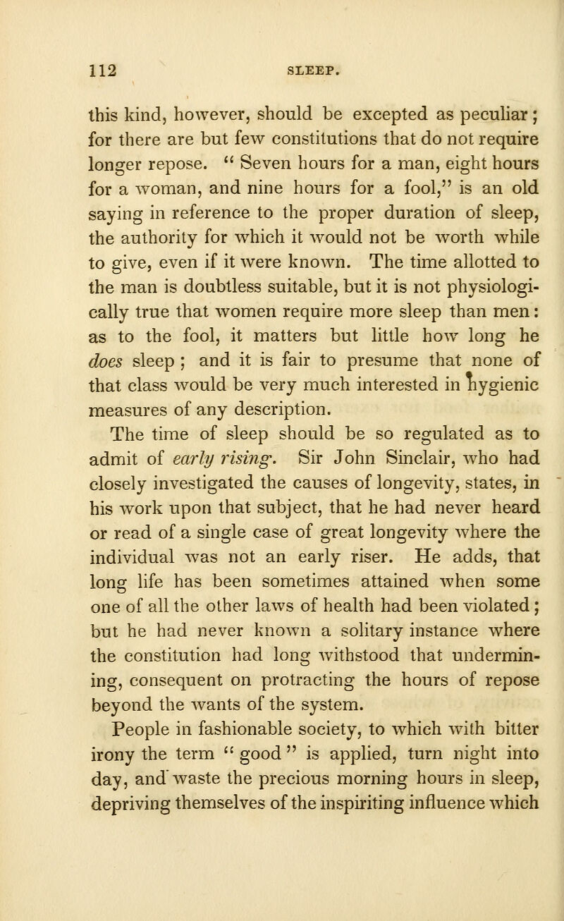 this kind, however, should be excepted as peculiar; for there are but few constitutions that do not require longer repose.  Seven hours for a man, eight hours for a woman, and nine hours for a fool, is an old saying in reference to the proper duration of sleep, the authority for which it would not be worth while to give, even if it were known. The time allotted to the man is doubtless suitable, but it is not physiologi- cally true that women require more sleep than men: as to the fool, it matters but little howr long he does sleep ; and it is fair to presume that none of that class would be very much interested in nygienic measures of any description. The time of sleep should be so regulated as to admit of early rising. Sir John Sinclair, who had closely investigated the causes of longevity, states, in his work upon that subject, that he had never heard or read of a single case of great longevity where the individual was not an early riser. He adds, that long life has been sometimes attained when some one of all the other laws of health had been violated; but he had never known a solitary instance where the constitution had long withstood that undermin- ing, consequent on protracting the hours of repose beyond the wants of the system. People in fashionable society, to which with bitter irony the term  good  is applied, turn night into day, and waste the precious morning hours in sleep, depriving themselves of the inspiriting influence which