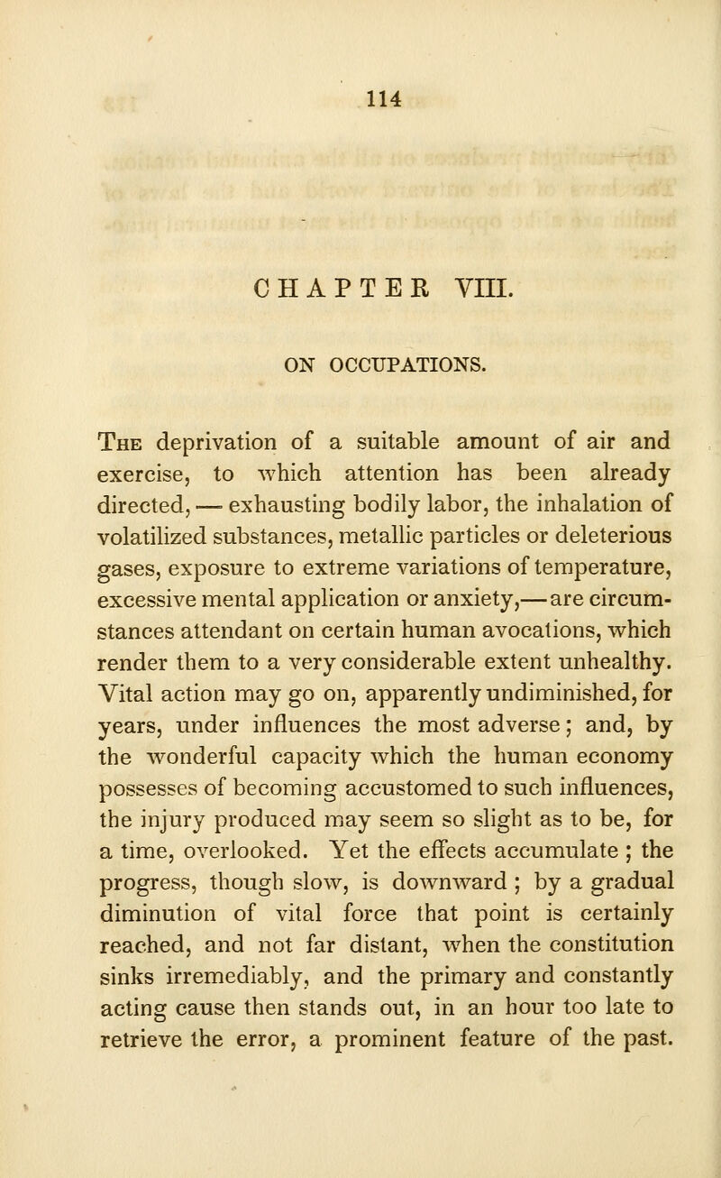 CHAPTER VIII. ON OCCUPATIONS. The deprivation of a suitable amount of air and exercise, to which attention has been already directed, —■ exhausting bodily labor, the inhalation of volatilized substances, metallic particles or deleterious gases, exposure to extreme variations of temperature, excessive mental application or anxiety,— are circum- stances attendant on certain human avocations, which render them to a very considerable extent unhealthy. Vital action may go on, apparently undiminished, for years, under influences the most adverse; and, by the wonderful capacity which the human economy possesses of becoming accustomed to such influences, the injury produced may seem so slight as to be, for a time, overlooked. Yet the effects accumulate ; the progress, though slow, is downward ; by a gradual diminution of vital force that point is certainly reached, and not far distant, when the constitution sinks irremediably, and the primary and constantly acting cause then stands out, in an hour too late to retrieve the error, a prominent feature of the past.