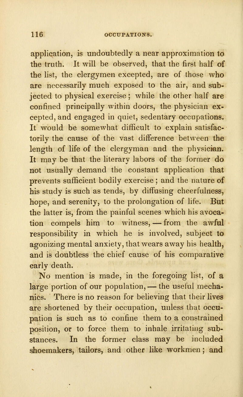 application, is undoubtedly a near approximation to the truth. It will be observed, that the first half of the list, the clergymen excepted, are of those who are necessarily much exposed to the air, and sub- jected to physical exercise; while the other half are confined principally within doors, the physician ex- cepted, and engaged in quiet, sedentary occupations. It would be somewhat difficult to explain satisfac- torily the cause of the vast difference between the length of life of the clergyman and the physician. It may be that the literary labors of the former do not usually demand the constant application that prevents sufficient bodily exercise ; and the nature of his study is such as tends, by diffusing cheerfulness, hope, and serenity, to the prolongation of life. But the latter is, from the painful scenes which his avoca- tion compels him to witness, — from the awful responsibility in which he is involved, subject to agonizing mental anxiety, that wears away his health, and is doubtless the chief cause of his comparative early death. No mention is made, in the foregoing list, of a large portion of our population, — the useful mecha- nics. There is no reason for believing that their lives are shortened by their occupation, unless that occu- pation is such as to confine them to a constrained position, or to force them to inhale irritating sub- stances. In the former class may be included shoemakers, tailors, and other like workmen; and