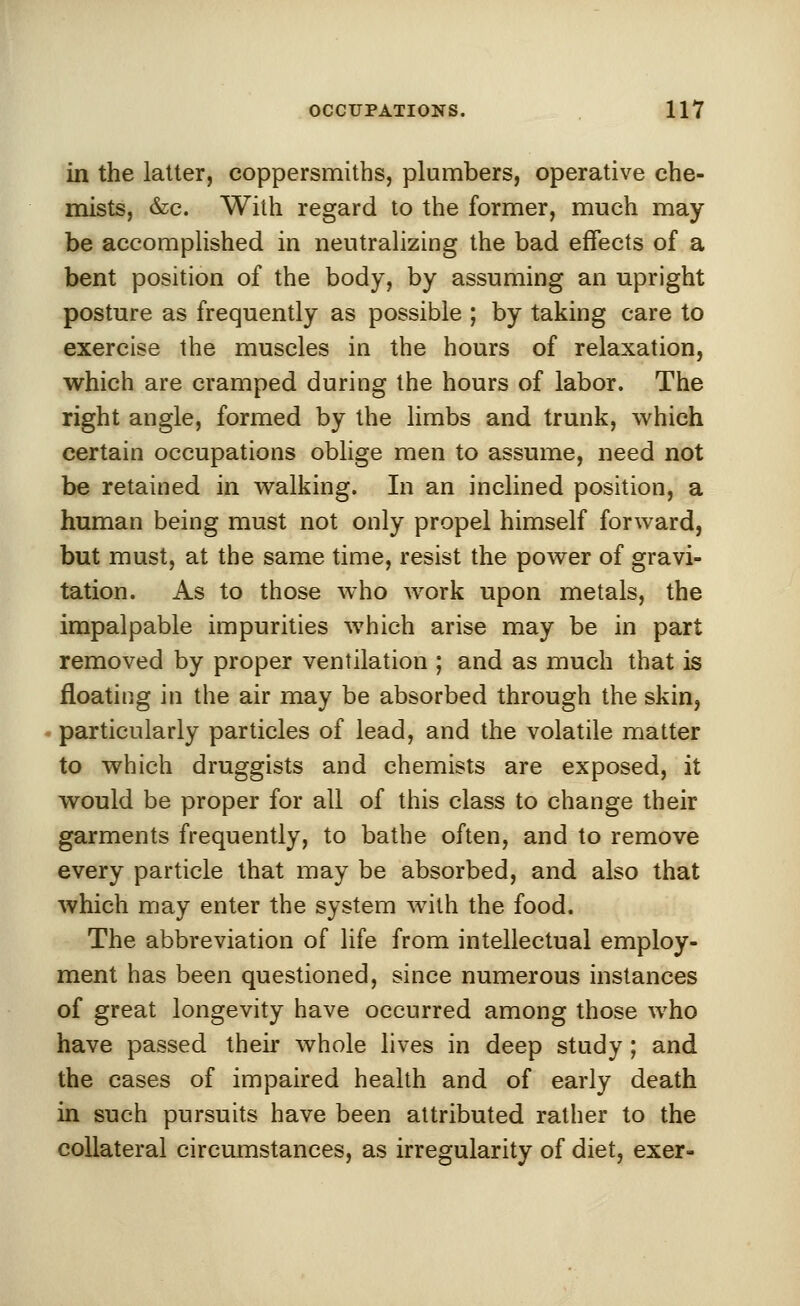 in the latter, coppersmiths, plumbers, operative che- mists, &c. With regard to the former, much may- be accomplished in neutralizing the bad effects of a bent position of the body, by assuming an upright posture as frequently as possible ; by taking care to exercise the muscles in the hours of relaxation, which are cramped during the hours of labor. The right angle, formed by the limbs and trunk, which certain occupations oblige men to assume, need not be retained in walking. In an inclined position, a human being must not only propel himself forward, but must, at the same time, resist the power of gravi- tation. As to those who work upon metals, the impalpable impurities which arise may be in part removed by proper ventilation ; and as much that is floating in the air may be absorbed through the skin, particularly particles of lead, and the volatile matter to which druggists and chemists are exposed, it would be proper for all of this class to change their garments frequently, to bathe often, and to remove every particle that may be absorbed, and also that which may enter the system with the food. The abbreviation of life from intellectual employ- ment has been questioned, since numerous instances of great longevity have occurred among those who have passed their whole lives in deep study; and the cases of impaired health and of early death in such pursuits have been attributed rather to the collateral circumstances, as irregularity of diet, exer-