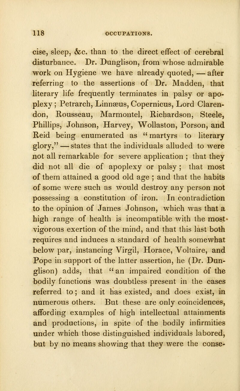 cise, sleep, &c. than to the direct effect of cerebral disturbance. Dr. Dunglison, from whose admirable work on Hygiene we have already quoted, — after referring to the assertions of Dr. Madden, that literary life frequently terminates in palsy or apo- plexy ; Petrarch, Linnssus, Copernicus, Lord Claren- don, Rousseau, Marmontel, Richardson, Steele, Phillips, Johnson, Harvey, Wollaston, Porson, and Reid being enumerated as martyrs to literary glory, — states that the individuals alluded to were not all remarkable for severe application ; that they did not all die of apoplexy or palsy ; that most of them attained a good old age ; and that the habits of some were such as would destroy any person not possessing a constitution of iron. In contradiction to the opinion of James Johnson, which was that a high range of health is incompatible with the most vigorous exertion of the mind, and that this last both requires and induces a standard of health somewhat below par, instancing Virgil, Horace, Voltaire, and Pope in support of the latter assertion, he (Dr. Dun- giison) adds, that H an impaired condition of the bodily functions was doubtless present in the cases referred to; and it has existed, and does exist, in numerous others. But these are only coincidences, affording examples of high intellectual attainments and productions, in spite of the bodily infirmities under which those distinguished individuals labored, but by no means showing that they were the conse-