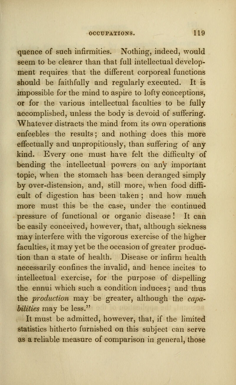 quence of such infirmities. Nothing, indeed, would seem to be clearer than that full intellectual develop- ment requires that the different corporeal functions should be faithfully and regularly executed. It is impossible for the mind to aspire to lofty conceptions, or for the various intellectual faculties to be fully accomplished, unless the body is devoid of suffering. Whatever distracts the mind from its own operations enfeebles the results; and nothing does this more effectually and unpropitiously, than suffering of any kind. Every one must have felt the difficulty of bending the intellectual powers on any important topic, when the stomach has been deranged simply by over-distension, and, still more, when food diffi- cult of digestion has been taken ; and how much more must this be the case, under the continued pressure of functional or organic disease! It can be easily conceived, however, that, although sickness may interfere with the vigorous exercise of the higher faculties, it may yet be the occasion of greater produc- tion than a state of health. Disease or infirm health necessarily confines the invalid, and hence incites to intellectual exercise, for the purpose of dispelling the ennui which such a condition induces; and thus the production may be greater, although the capa- bilities may be less. It must be admitted, however, that, if the limited statistics hitherto furnished on this subject can serve as a reliable measure of comparison in general, those