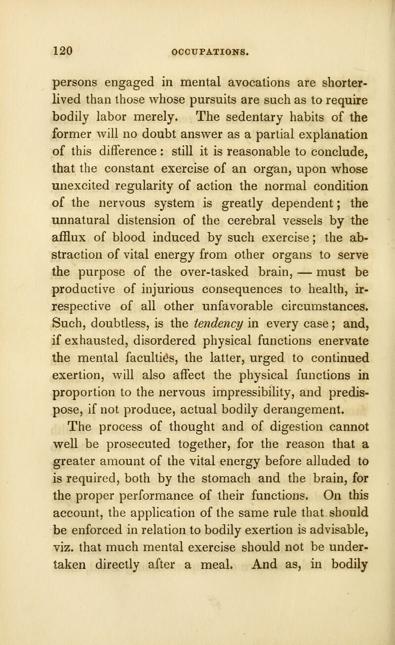 persons engaged in mental avocations are shorter- lived than those whose pursuits are such as to require bodily labor merely. The sedentary habits of the former will no doubt answer as a partial explanation of this difference: still it is reasonable to conclude, that the constant exercise of an organ, upon whose unexcited regularity of action the normal condition of the nervous system is greatly dependent; the unnatural distension of the cerebral vessels by the afflux of blood induced by such exercise; the ab- straction of vital energy from other organs to serve the purpose of the over-tasked brain, — must be productive of injurious consequences to health, ir- respective of all other unfavorable circumstances. Such, doubtless, is the tendency in every case; and, if exhausted, disordered physical functions enervate the mental faculties, the latter, urged to continued exertion, will also affect the physical functions in proportion to the nervous impressibility, and predis- pose, if not produce, actual bodily derangement. The process of thought and of digestion cannot well be prosecuted together, for the reason that a greater amount of the vital energy before alluded to is required, both by the stomach and the brain, for the proper performance of their functions. On this account, the application of the same rule that,should be enforced in relation to bodily exertion is advisable, viz. that much mental exercise should not be under- taken directly after a meal. And as, in bodily