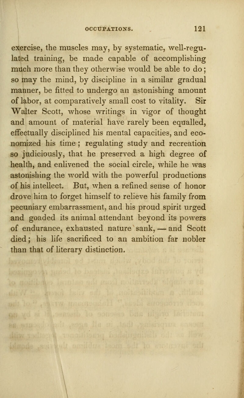 exercise, the muscles may, by systematic, well-regu- lated training, be made capable of accomplishing much more than they otherwise would be able to do; so may the mind, by discipline in a similar gradual manner, be fitted to undergo an astonishing amount of labor, at comparatively small cost to vitality. Sir Walter Scott, whose writings in vigor of thought and amount of material have rarely been equalled, effectually disciplined his mental capacities, and eco- nomized his time ; regulating study and recreation so judiciously, that he preserved a high degree of health, and enlivened the social circle, while he was astonishing the world with the powerful productions of his intellect. But, when a refined sense of honor drove him to forget himself to relieve his family from pecuniary embarrassment, and his proud spirit urged and goaded its animal attendant beyond its powers of endurance, exhausted nature sank, — and Scott died; his life sacrificed to an ambition far nobler than that of literary distinction.