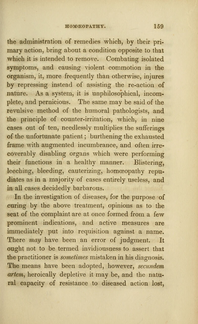 the administration of remedies which, by their pri- mary action, bring about a condition opposite to that which it is intended to remove. Combating isolated symptoms, and causing violent commotion in the organism, it, more frequently than otherwise, injures by repressing instead of assisting the re-action of nature. As a system, it is unphilosophical, incom- plete, and pernicious. The same may be said of the revulsive method of the humoral pathologists, and the principle of counter-irritation, which, in nine cases out of ten, needlessly multiplies the sufferings of the unfortunate patient; burthening the exhausted frame with augmented incumbrance, and often irre- coverably disabling organs which were performing their functions in a healthy manner. Blistering, leeching, bleeding, cauterizing, homoeopathy repu- diates as in a majority of cases entirely useless, and in all cases decidedly barbarous. In the investigation of diseases, for the purpose of curing by the above treatment, opinions as to the seat of the complaint are at once formed from a few prominent indications, and active measures are immediately put into requisition against a name. There may have been an error of judgment. It ought not to be termed invidiousness to assert that the practitioner is sometimes mistaken in his diagnosis. The means have been adopted, however, secundem artem, heroically depletive it may be, and the natu- ral capacity of resistance to diseased action lost,