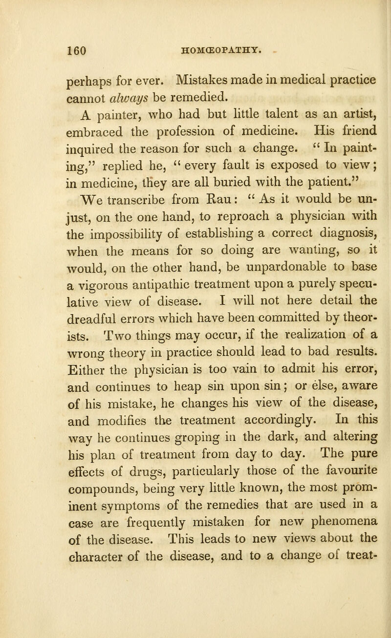 perhaps for ever. Mistakes made in medical practice cannot always be remedied. A painter, who had but little talent as an artist, embraced the profession of medicine. His friend inquired the reason for such a change.  In paint- ing, replied he, every fault is exposed to view; in medicine, they are all buried with the patient. We transcribe from Rau:  As it would be un- just, on the one hand, to reproach a physician with the impossibility of establishing a correct diagnosis, when the means for so doing are wanting, so it would, on the other hand, be unpardonable to base a vigorous antipathic treatment upon a purely specu- lative view of disease. I will not here detail the dreadful errors which have been committed by theor- ists. Two things may occur, if the realization of a wrong theory in practice should lead to bad results. Either the physician is too vain to admit his error, and continues to heap sin upon sin; or else, aware of his mistake, he changes his view of the disease, and modifies the treatment accordingly. In this way he continues groping in the dark, and altering his plan of treatment from day to day. The pure effects of drugs, particularly those of the favourite compounds, being very little known, the most prom- inent symptoms of the remedies that are used in a case are frequently mistaken for new phenomena of the disease. This leads to new views about the character of the disease, and to a change of treat-