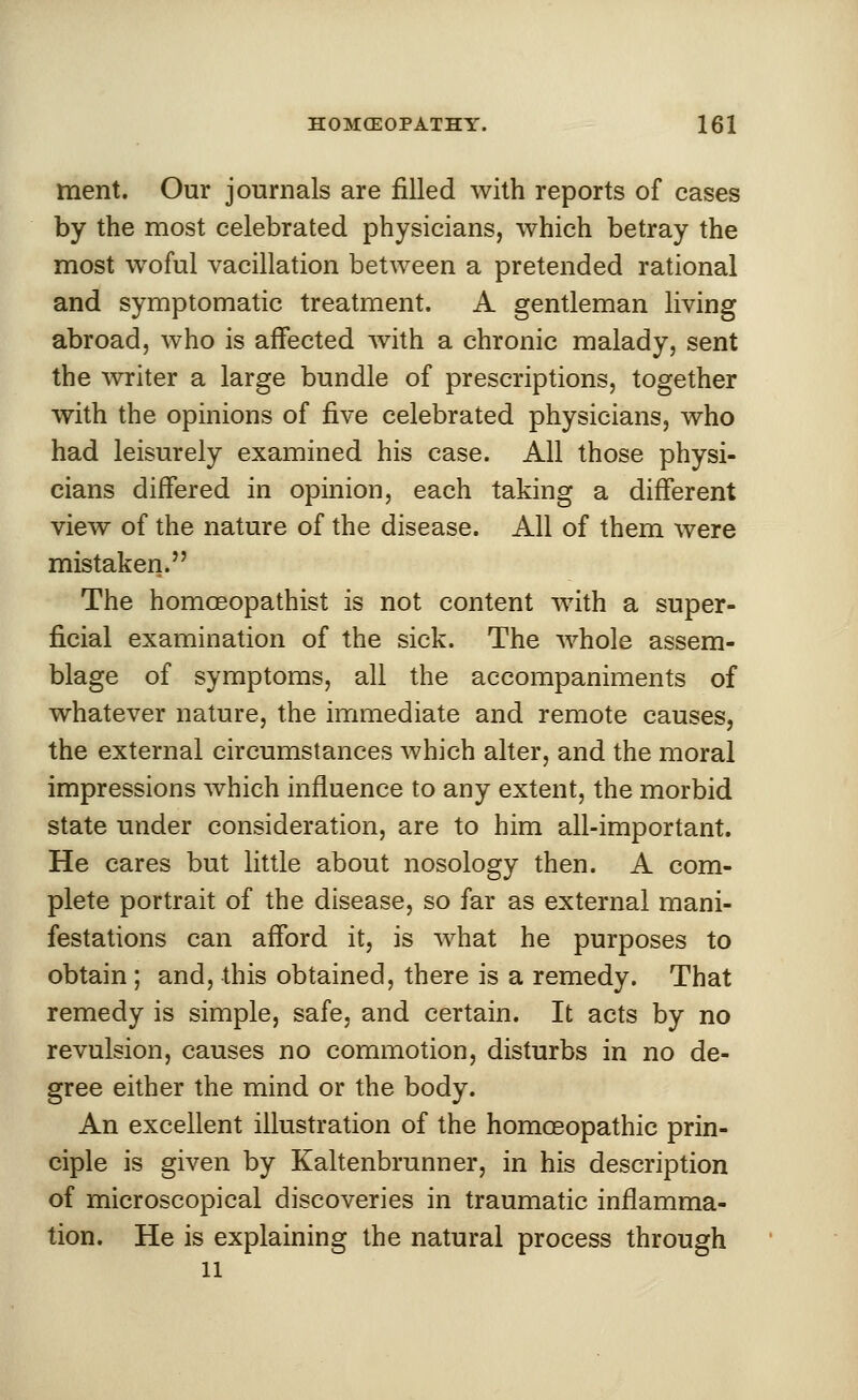 ment. Our journals are filled with reports of cases by the most celebrated physicians, which betray the most woful vacillation between a pretended rational and symptomatic treatment. A gentleman living abroad, who is affected with a chronic malady, sent the writer a large bundle of prescriptions, together with the opinions of five celebrated physicians, who had leisurely examined his case. All those physi- cians differed in opinion, each taking a different view of the nature of the disease. All of them were mistaken.'' The homceopathist is not content with a super- ficial examination of the sick. The whole assem- blage of symptoms, all the accompaniments of whatever nature, the immediate and remote causes, the external circumstances which alter, and the moral impressions which influence to any extent, the morbid state under consideration, are to him all-important. He cares but little about nosology then. A com- plete portrait of the disease, so far as external mani- festations can afford it, is what he purposes to obtain ; and, this obtained, there is a remedy. That remedy is simple, safe, and certain. It acts by no revulsion, causes no commotion, disturbs in no de- gree either the mind or the body. An excellent illustration of the homoeopathic prin- ciple is given by Kaltenbrunner, in his description of microscopical discoveries in traumatic inflamma- tion. He is explaining the natural process through 11