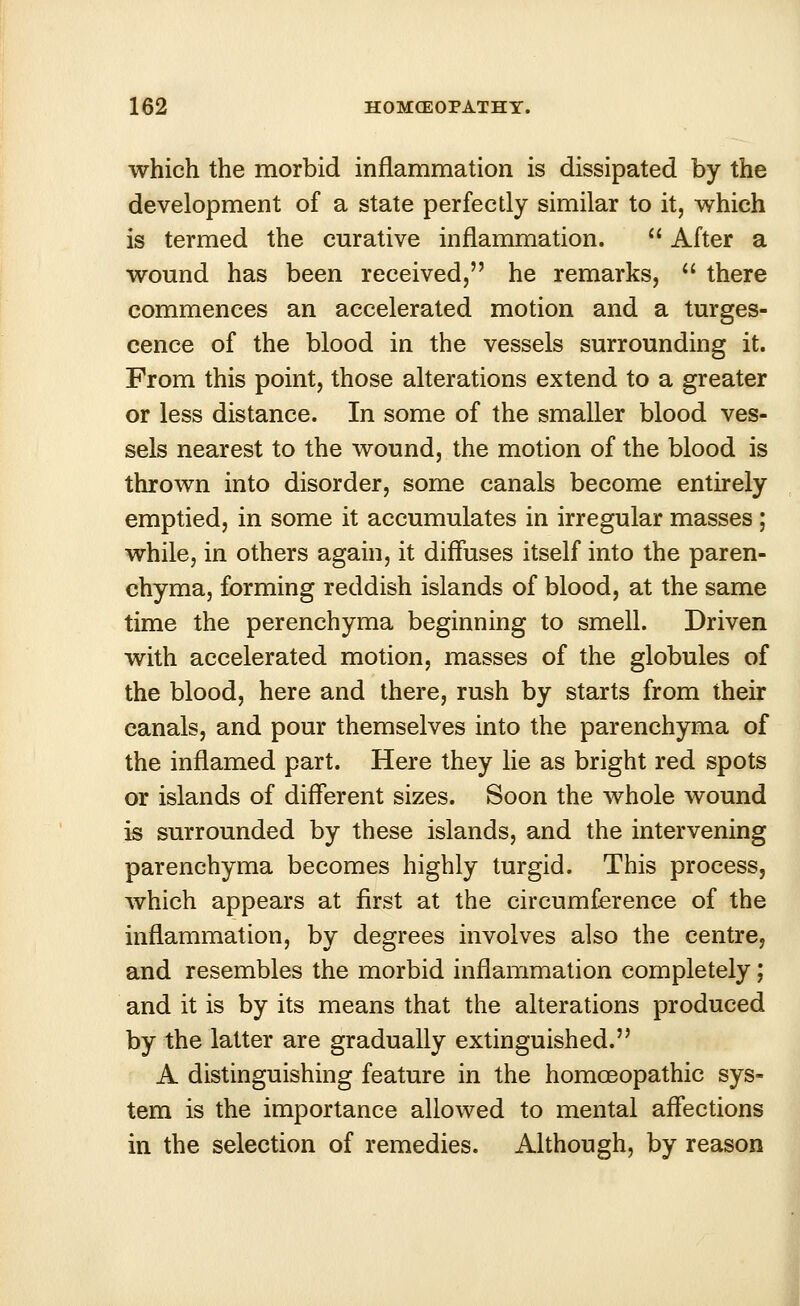 which the morbid inflammation is dissipated by the development of a state perfectly similar to it, which is termed the curative inflammation.  After a wound has been received, he remarks,  there commences an accelerated motion and a turges- cence of the blood in the vessels surrounding it. From this point, those alterations extend to a greater or less distance. In some of the smaller blood ves- sels nearest to the wound, the motion of the blood is thrown into disorder, some canals become entirely emptied, in some it accumulates in irregular masses ; while, in others again, it diffuses itself into the paren- chyma, forming reddish islands of blood, at the same time the perenchyma beginning to smell. Driven with accelerated motion, masses of the globules of the blood, here and there, rush by starts from their canals, and pour themselves into the parenchyma of the inflamed part. Here they lie as bright red spots or islands of different sizes. Soon the whole wound is surrounded by these islands, and the intervening parenchyma becomes highly turgid. This process, which appears at first at the circumference of the inflammation, by degrees involves also the centre, and resembles the morbid inflammation completely; and it is by its means that the alterations produced by the latter are gradually extinguished. A distinguishing feature in the homoeopathic sys- tem is the importance allowed to mental affections in the selection of remedies. Although, by reason