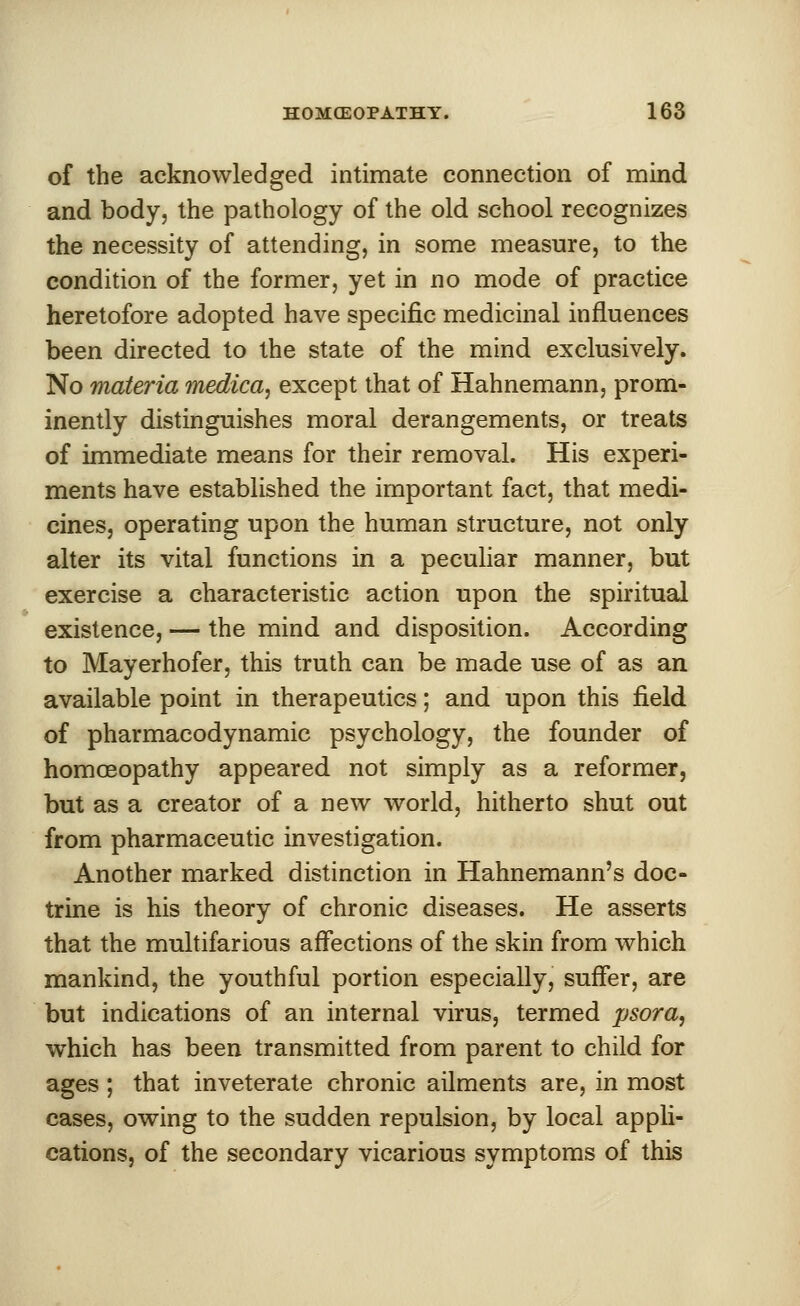 of the acknowledged intimate connection of mind and body, the pathology of the old school recognizes the necessity of attending, in some measure, to the condition of the former, yet in no mode of practice heretofore adopted have specific medicinal influences been directed to the state of the mind exclusively. No materia medica, except that of Hahnemann, prom- inently distinguishes moral derangements, or treats of immediate means for their removal. His experi- ments have established the important fact, that medi- cines, operating upon the human structure, not only alter its vital functions in a peculiar manner, but exercise a characteristic action upon the spiritual existence, — the mind and disposition. According to Mayerhofer, this truth can be made use of as an available point in therapeutics; and upon this field of pharmacodynamic psychology, the founder of homoeopathy appeared not simply as a reformer, but as a creator of a new world, hitherto shut out from pharmaceutic investigation. Another marked distinction in Hahnemann's doc- trine is his theory of chronic diseases. He asserts that the multifarious affections of the skin from which mankind, the youthful portion especially, suffer, are but indications of an internal virus, termed psora, which has been transmitted from parent to child for ages ; that inveterate chronic ailments are, in most cases, owing to the sudden repulsion, by local appli- cations, of the secondary vicarious symptoms of this