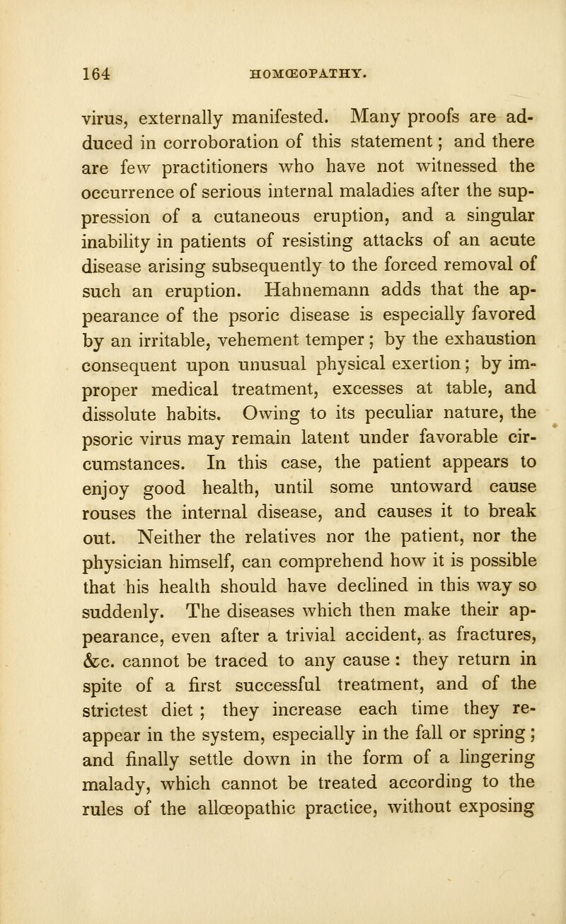 virus, externally manifested. Many proofs are ad- duced in corroboration of this statement; and there are few practitioners who have not witnessed the occurrence of serious internal maladies after the sup- pression of a cutaneous eruption, and a singular inability in patients of resisting attacks of an acute disease arising subsequently to the forced removal of such an eruption. Hahnemann adds that the ap- pearance of the psoric disease is especially favored by an irritable, vehement temper; by the exhaustion consequent upon unusual physical exertion; by im- proper medical treatment, excesses at table, and dissolute habits. Owing to its peculiar nature, the psoric virus may remain latent under favorable cir- cumstances. In this case, the patient appears to enjoy good health, until some untoward cause rouses the internal disease, and causes it to break out. Neither the relatives nor the patient, nor the physician himself, can comprehend how it is possible that his health should have declined in this way so suddenly. The diseases which then make their ap- pearance, even after a trivial accident,, as fractures, &c. cannot be traced to any cause : they return in spite of a first successful treatment, and of the strictest diet ; they increase each time they re- appear in the system, especially in the fall or spring; and finally settle down in the form of a lingering malady, which cannot be treated according to the rules of the alloeopathic practice, without exposing