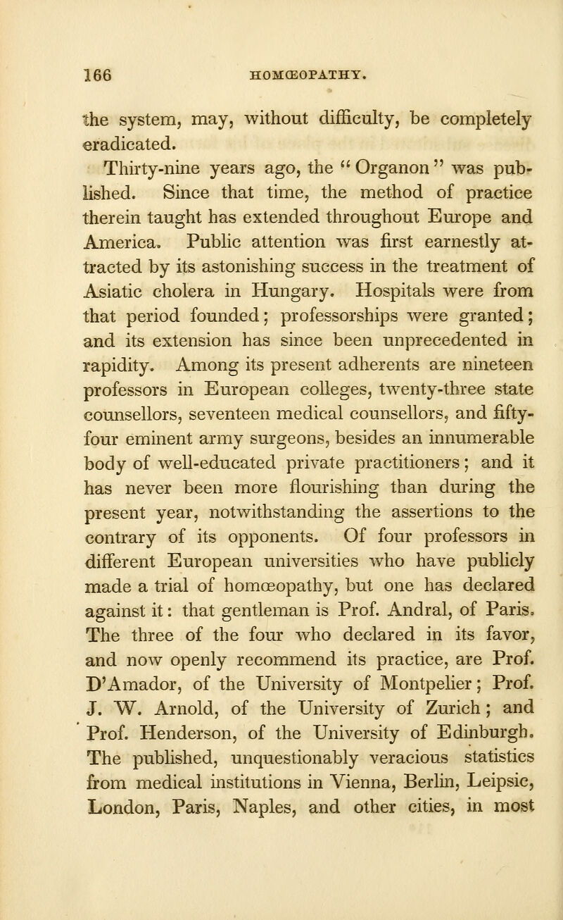 the system, may, without difficulty, be completely eradicated. Thirty-nine years ago, the Organon was pub- lished. Since that time, the method of practice therein taught has extended throughout Europe and America, Public attention was first earnestly at- tracted by its astonishing success in the treatment of Asiatic cholera in Hungary. Hospitals were from that period founded; professorships were granted; and its extension has since been unprecedented in rapidity. Among its present adherents are nineteen professors in European colleges, twenty-three state counsellors, seventeen medical counsellors, and fifty- four eminent army surgeons, besides an innumerable body of well-educated private practitioners; and it has never been moie flourishing than during the present year, notwithstanding the assertions to the contrary of its opponents. Of four professors in different European universities who have publicly made a trial of homoeopathy, but one has declared against it: that gentleman is Prof. Andral, of Paris, The three of the four who declared in its favor, and now openly recommend its practice, are Prof. D'Amador, of the University of Montpelier; Prof. J. W. Arnold, of the University of Zurich ; and Prof. Henderson, of the University of Edinburgh. The published, unquestionably veracious statistics from medical institutions in Vienna, Berlin, Leipsic, London, Paris, Naples, and other cities, in most