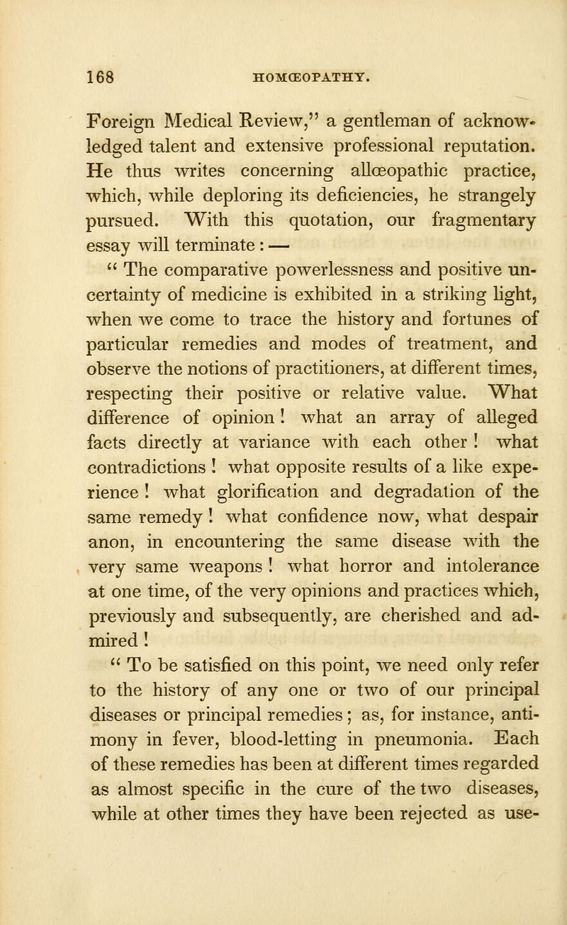 Foreign Medical Review, a gentleman of acknow- ledged talent and extensive professional reputation. He thus writes concerning alloeopathic practice, which, while deploring its deficiencies, he strangely pursued. With this quotation, our fragmentary essay will terminate : —  The comparative powerlessness and positive un- certainty of medicine is exhibited in a striking light, when we come to trace the history and fortunes of particular remedies and modes of treatment, and observe the notions of practitioners, at different times, respecting their positive or relative value. What difference of opinion ! what an array of alleged facts directly at variance with each other ! what contradictions ! what opposite results of a like expe- rience ! what glorification and degradation of the same remedy! what confidence now, what despair anon, in encountering the same disease with the very same weapons ! what horror and intolerance at one time, of the very opinions and practices which, previously and subsequently, are cherished and ad- mired !  To be satisfied on this point, we need only refer to the history of any one or two of our principal diseases or principal remedies; as, for instance, anti- mony in fever, blood-letting in pneumonia. Each of these remedies has been at different times regarded as almost specific in the cure of the two diseases, while at other times they have been rejected as use-