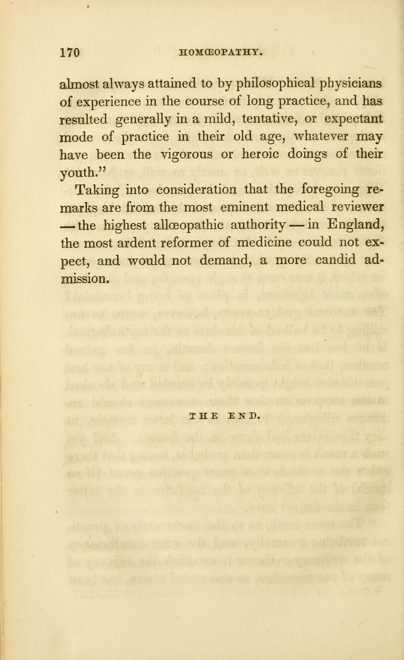 almost always attained to by philosophical physicians of experience in the course of long practice, and has resulted generally in a mild, tentative, or expectant mode of practice in their old age, whatever may have been the vigorous or heroic doings of their youth. Taking into consideration that the foregoing re- marks are from the most eminent medical reviewer — the highest alloeopathic authority — in England, the most ardent reformer of medicine could not ex- pect, and would not demand, a more candid ad- mission. THE END.