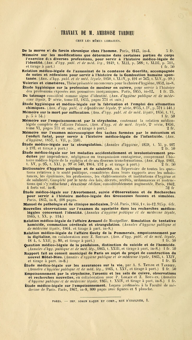 TRAVAUX DE M. AMBROISE TARDIEU CHEZ LES MÊMES LIBRAIRES. De la morve et du farcin chronique chez l'homme. Paris, 1843, in-4. S fr. Mémoire sur les modifications que détermine dans certaines parties du corps l'exercice des diverses professions, pour servir à l'histoire médico-légale de l'identité. {Ann. d'hyg. publ. et de wéd. léfj., 1849, t. XLU, p. 588; t. XLIII, p. oll, et tirage à part.) 1 fr. 50 Relation médico-légale de l'assassinat de la comtesse de Goerlitz, accompagnée de notes et réflexions pour servir à l'histoire de la Combustion humaine spon- tanée. (Ann. d'hya. publ. et de méd. légale, 1850, t.XLlV, p. 191 et 363; t.Xi.V.p. 99.) Voieries et cimetières, Tlièse présentée au concours pour la chaired'hygiène,1852, in-8. Étude hygiénique sur la profession de mouleur en cuivre, pour servir à l'histoire des professions exposées aux poussières inorganiques. Paris, 1855, in-12. 1 fr. 25. Du tatouage considéré comme signe d'identité. {Ann. d'hygiène publique el de méde- cine légale, 2» série, tome III, 1855, pages 371 et suiv.) Etude hygiénique et médico-légale sur la fabrication et l'emploi des allumettes chimiques. (Ann. d'hyg. publ. el di\médecine légale, 2° série,1855, t. IV, p. 371 à 441.) Mémoire sur la mort par suffocation. (Ann. d'hyg. publ. et de méd. légale, 1856, t. VI, p. 5 à 54.) 1 fr. 50 Mémoire sur l'empoisonnemsnt par la strychnine, contenant la relation médico- légale complète de l'afi'aire l'aimer. (Ann. d'hyg. et de méd. légale, 2° série, 1856, tome VI, pages 371 et suiv., et tirage à part.) 2 fr. Mémoire sur l'examen microscopique des taches formées par le méconium et l'enduit fœtal, pour servir à l'histoire médico-légale de l'infanticide. (Ann. d'hygiène, 1857, t. VU, p. 550). Étude médico-légale sur la strangulation. (Annales d'hygiène, 1859, t. XL p. 107 ^ à 192, et tirage à part.) 2 fr. 50 Étude médico-légale sur les maladies accidentellement et involontairement pro- duites par imprudence, négligente ou transmission contagieuse, comprenant l'his- toire médico légale de la syphilis et de ses diverses transformations. (Ann. d'hyg. 1861, t. XV, p. 93, t. XXI, p. 99 et 340, 1864, 152 p. et tirage à part.) 2 fr. 50 Dictionnaire d'hygiène publique et de salubrité, ou Piépertoire de toutes les ques- tions relatives à la santé publique, considérées dans leurs rapports avec les suDsis- tances, les épidémies, les professions, les établissements et institutions d'hygiène et de salubrité. Complété par le texte des lois, décrets, arrêtés, ordonnances et instruc- tions qui s'y rattachent; deuxième édition, considérablement augmentée. Paris, 1862, 4 forts vol. in-8. 52 fr Étude médico-légale sur l'Avortement, suivie d'Observations et de Recherches pour servir à l'histoire médico-légale des Grossesses fausses et simulées. Paris, 1865, in-8, 208 pages. Manuel de pathologie et de clinique médicales, 3° éd. Paris, !866,1 v. in-12.915p. 6fr. Nouvelles observations sur l'examen du squelette dans les recherches médico- légales concernant l'identité. (Annales il hyiiiene publique et de médecine légale, 1865, t. XX, p. 114.) Relation médico-légale de l'affaire Armand de Montpellier. Simulation de tentative homicide, commotion cérébrale et strangulation. (Annales d'hygicne publique et de médecine légale, 1864, et tirage à part, in-8.) Relation médico-légale de l'affaire Couty de la Pommerais, empoisonnement par la digitaline, en collaboration avec Z. RonssiN. (Ann. d'hyg. publ. et de méd. légale, 18 4, t. XXll, p. 80, et tirage à part.) 1 l'r. 50 Question médico-légale de la pendaison, distinction du suicide et de l'homicide. (Annales a'iiyg. publique el de méd. /é(/.,1865, t. XXIU, et tirage à part, in-8.) 1 fr. 50 Rapport fait au conseil municipal de Paris au sujet du projet de construction du nouvel Hôtel-Dieu. (Annales d'hygiène publique et de médecine légale, 1865, t. XXIV, et tirage à part, in-8.) 1 fr. 25 Étude médico-légale sur les assurances sur la vie, par A. S. Taylop, et Tardieu. (Annales d'hygiène publique et de méd. lég., 1865, t. XXV, el tirage à part.) 2 fr. 50 Empoisonnement par la strychnine, l'arsenic et les sels de cuivre, observations et recherches nouvelles, en collaboration avec V. Lorain et Z. Rousnin. (Annales d'hygiène publique cl de médecine légale, 1865, t. XXIV, et tirage à part, in-8.) 1 fr. Étude médico-légale sur l'empoisonnement. Leçons professées à la Faculté de mé- decine de Paris. Paris, 1867, in-8, 800 pages avec ligures et 1 planche. PARIS. — IMP. SIMON RAÇON ET COMP., RUE h'eRFURTII, 1.