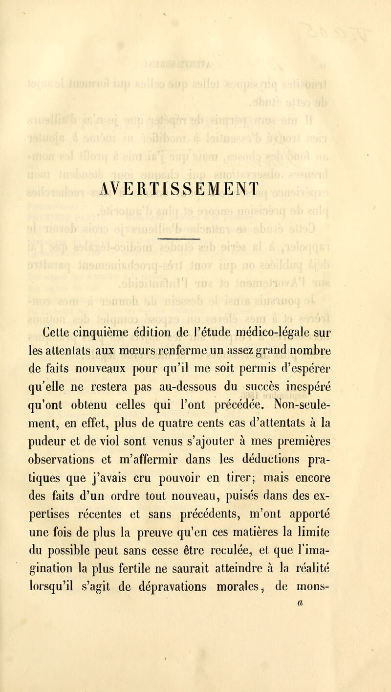 AVERTISSEMENT Cette cinquième édition de l'étude médico-légale sur les attentats aux mœurs renferme un assez grand nombre de faits nouveaux pour qu'il me soit permis d'espérer qu'elle ne restera pas au-dessous du succès inespéré qu'ont obtenu celles qui l'ont précédée. Non-seule- ment, en effet, plus de quatre cents cas d'attentats à la pudeur et de viol sont venus s'ajouter à mes premières observations et m'affermir dans les déductions pra- tiques que j'avais cru pouvoir en tirer; mais encore des faits d'un ordre tout nouveau, puisés dans des ex- pertises récentes et sans précédents, m'ont apporté une fois de plus la preuve qu'en ces matières la limite du possible peut sans cesse être reculée, et que l'ima- gination la plus fertile ne saurait atteindre à la réalité lorsqu'il s'agit de dépravations morales, de mons-