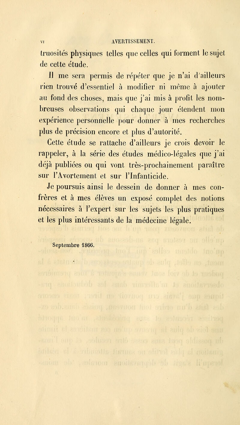 truosités physiques telles que celles qui forment le sujet de cette étude. Il me sera permis de répéter que je n'ai d'ailleurs rien trouvé d'essentiel à modifier ni même à ajouter au fond des choses, mais que j'ai mis à profit les nom- breuses observations qui chaque jour étendent mon expérience personnelle pour donner à mes recherches plus de précision encore et plus d'autorité. Cette étude se rattache d'ailleurs je crois devoir le rappeler, à la série des études médico-légales que j'ai déjà publiées ou qui vont très-prochainement paraître sur l'Avortement et sur l'Infanticide. Je poursuis ainsi le dessein de donner à mes con- frères et à mes élèves un exposé complet des notions nécessaires à l'expert sur les sujets les plus pratiques et les plus intéressants de la médecine légale. Septembre 1866.