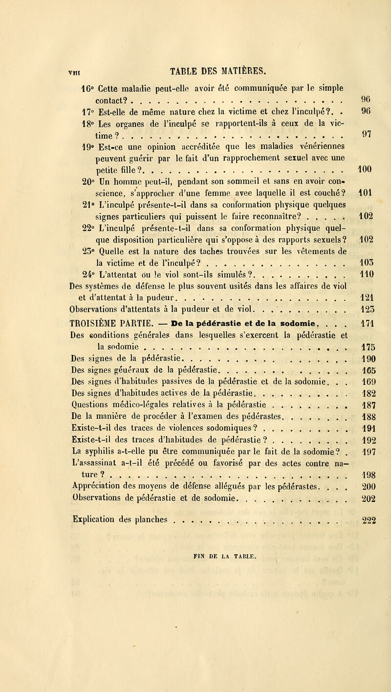 16° Cette maladie peut-elle avoir été communiquée par le simple contact? 96 17° Est-elle de même nature chez la victime et chez l'inculpé?. . 96 18° Les organes de l'inculpé se rapportent-ils à ceux de la vic- time? 97 19° Est-ce une opinion accréditée que les maladies vénériennes peuvent guérir par le fait d'un rapprochement sexuel avec une petite fille? 100 20° Un homme peut-il, pendant son sommeil et sans en avoir con- science, s'approcher d'une femme avee laquelle il est couché? 101 21» L'inculpé présente-t-il dans sa conformation physique quelques signes particuliers qui puissent le faire reconnaître? 102 22° L'inculpé présente-t-il dans sa conformation physique quel- que disposition particulière qui s'oppose à des rapports sexuels? 102 23° Quelle est la nature des taches trouvées sur les vêtements de la victime et de l'inculpé? 103 24° L'attentat ou le viol sont-ils simulés? 110 Des systèmes de défense le plus souvent usités dans les affaires de viol et d'attentat à la pudeur 121 Observations d'attentats à la pudeur et de viol 123 TROISIÈME PARTIE. — De la pédérastie et de la sodomie, ... 171 Des eonditions générales dans lesquelles s'exercent la pédérastie et la sodomie 175 Des signes de la pédérastie , 190 Des signes généraux de la pédérastie 165 Des signes d'habitudes passives de la pédérastie et de la sodomie. . . 169 Des signes d'habitudes actives de la pédérastie 182 Questions médico-légales relatives à la pédérastie 187 De la manière de procéder à l'examen des pédérastes 188 Existe-t-il des traces de violences sodomiques? 191 Existe-t-il des traces d'habitudes de pédérastie ? 192 La syphilis a-t-elle pu être communiquée par le fait de la sodomie? . 197 L'assassinat a-t-il été précédé ou favorisé par des actes contre na- ture ? 198 Appréciation des moyens de défense allégués par les pédérastes. . . . 200 Observations de pédérastie et de sodomie 202 Explication des planches 222 FIN DE LA TABLE.