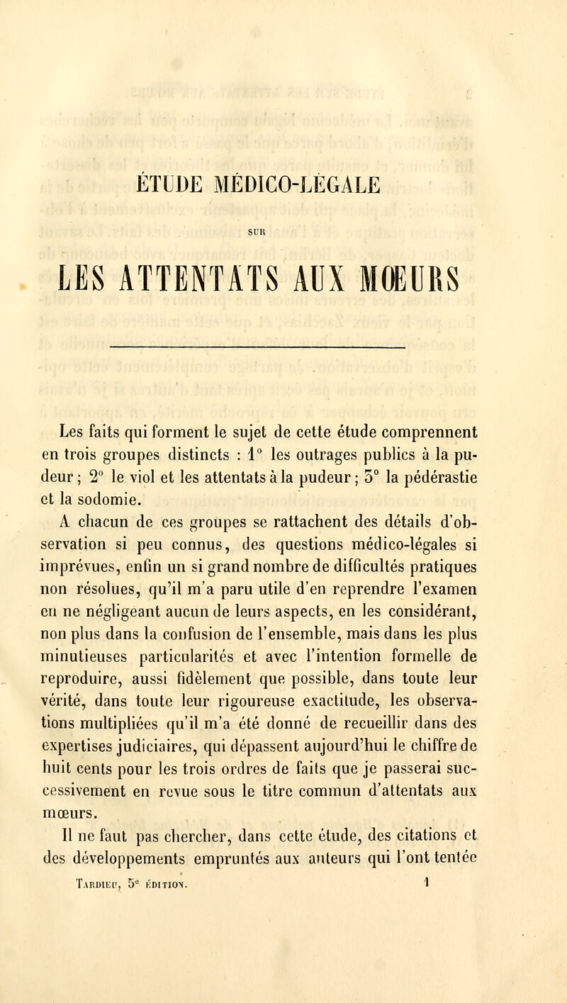 ÉTUDE MÉDICO-LÉGALE LES ATTENTATS AUX MOEURS Les faits qui forment le sujet de cette étude comprennent en trois groupes distincts : 1° les outrages publics à la pu- deur ; 2 le viol et les attentats à la pudeur; 5° la pédérastie et la sodomie. A chacun de ces groupes se rattachent des détails d'ob- servation si peu connus, des questions médico-légales si imprévues, enfin un si grand nombre de difficultés pratiques non résolues, qu'il m'a paru utile d'en reprendre l'examen en ne néghgeant aucun de leurs aspects, en les considérant, non plus dans la confusion de l'ensemble, mais dans les plus minutieuses particularités et avec l'intention formelle de reproduire, aussi fidèlement que possible, dans toute leur vérité, dans toute leur rigoureuse exactitude, les observa- tions multipliées qu'il m'a été donné de recueillir dans des expertises judiciaires, qui dépassent aujourd'hui le chiffre de huit cents pour les trois ordres de faits que je passerai suc- cessivement en revue sous le titre commun d'attentats aux mœurs. Il ne faut pas chercher, dans cette étude, des citations et des développements empruntés aux auteurs qui l'ont tentée