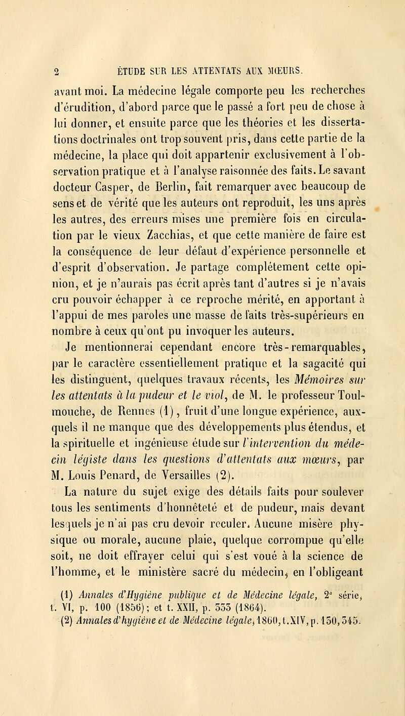 avant moi. La médecine légale comporte peu les recherches d'érudition, d'abord parce que le passé a fort peu de chose à lui donner, et ensuite parce que les théories et les disserta- tions doctrinales ont trop souvent pris, dans cette partie de la médecine, la place qui doit appartenir exclusivement à l'ob- servation pratique et à l'analyse raisonnée des faits. Le savant docteur Casper, de Berlin, fait remarquer avec beaucoup de sens et de vérité que les auteurs ont reproduit, les uns après les autres, des erreurs mises une première fois en circula- tion par le vieux Zacchias, et que cette manière de faire est la conséquence de leur défaut d'expérience personnelle et d'esprit d'observation. Je partage complètement cette opi- nion, et je n'aurais pas écrit après tant d'autres si je n'avais cru pouvoir échapper à ce reproche mérité, en apportant à l'appui de mes paroles une masse de faits très-supérieurs en nombre à ceux qu'ont pu invoquer les auteurs. Je mentionnerai cependant encore très - remarquables, par le caractère essentiellement pratique et la sagacité qui les distinguent, quelques travaux récents, les Mémoires sur les attentats à la pudeur et le viol, de M, le professeur Toul- mouche, de Rennes (1), fruit d'une longue expérience, aux- quels il ne manque que des développements plus étendus, et la spirituelle et ingénieuse élude sur l intervention du méde- cin légiste dans les questions d'attentats aux mœurs, par M. Louis Penard, de Versailles (2). La nature du sujet exige des détails faits pour soulever tous les sentiments d'honnêteté et de pudeur, mais devant lesquels je n'ai pas cru devoir reculer^ Aucune misère phy- sique ou morale, aucune plaie, quelque corrompue qu'elle soit, ne doit effrayer celui qui s'est voué à la science de l'hommCj et le ministère sacré du médecin^ en l'obligeant (1) Annales d'Hygiène publique et de Médecine légale, 2^ série^ t. VI, p. 100 (185(3); et t. XXII, p. 535 (1864). (2) Annales d'hygiène et de Médecine /egfa/(3,18G0,t,XIV, p.150,545.