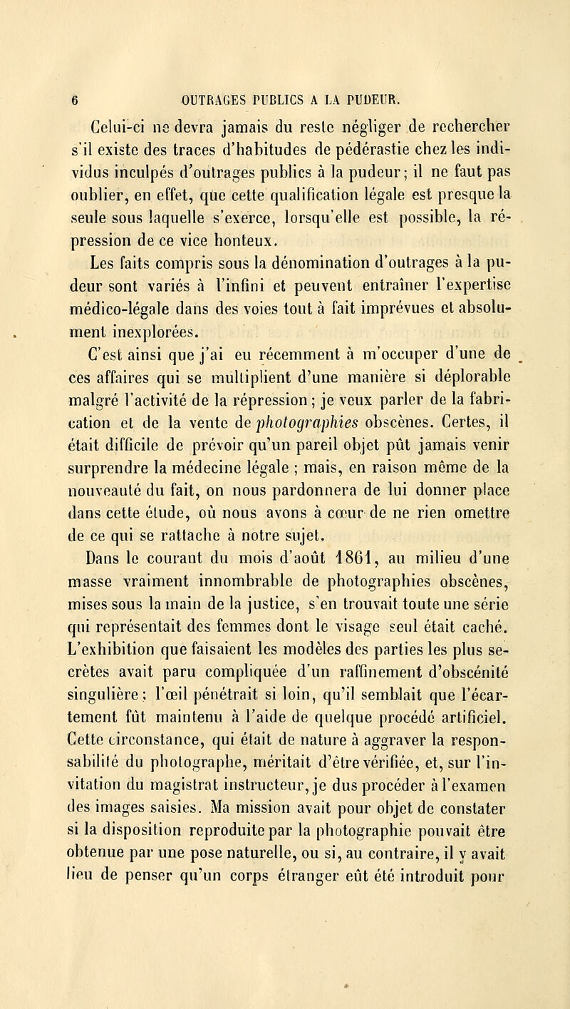 Celui-ci ne devra jamais du reslc négliger de rechercher s'il existe des traces d'habitudes de pédérastie chez les indi- vidus inculpés d'oulrages pubHcs à la pudeur; il ne faut pas oublier, en effet, que cette qualification légale est presque la seule sous laquelle s'exerce, lorsqu'elle est possible, la ré- pression de ce vice honteux. Les faits compris sous la dénomination d'outrages à la pu- deur sont variés à l'infini et peuvent entraîner l'expertise médico-légale dans des voies tout à fait imprévues et absolu- ment inexplorées. C'est ainsi que j'ai eu récemment à m'occuper d'une de ces affaires qui se multiplient d'une manière si déplorable malgré l'activité de la répression ; je veux parler de la fabri- cation et de la vente àe photographies obscènes. Certes, il était difficile de prévoir qu'un pareil objet pût jamais venir surprendre la médecine légale ; mais, en raison même de la nouveauté du fait, on nous pardonnera de lui donner place dans cette élude, où nous avons à cœur de ne rien omettre de ce qui se rattache à notre sujet. Dans le courant du mois d'août 1861, au milieu d'une masse vraiment innombrable de photographies obscènes, mises sous la main de la justice, s'en trouvait toute une série qui représentait des femmes dont le visage seul était caché. L'exhibition que faisaient les modèles des parties les plus se- crètes avait paru compliquée d'un raffinement d'obscénité singulière; l'œil pénétrait si loin, qu'il semblait que l'écar- temcnt fût maintenu à l'aide de quelque procédé artificiel. Cette circonstance, qui était de nature à aggraver la respon- sabilité du photographe, méritait d'être vérifiée, et, sur l'in- vitation du magistrat instructeur, je dus procéder à l'examen des images saisies. Ma mission avait pour objet de constater si la disposition reproduite par la photographie pouvait être obtenue par une pose naturelle, ou si, au contraire, il y avait heu de penser qu'un corps étranger eût été introduit pour