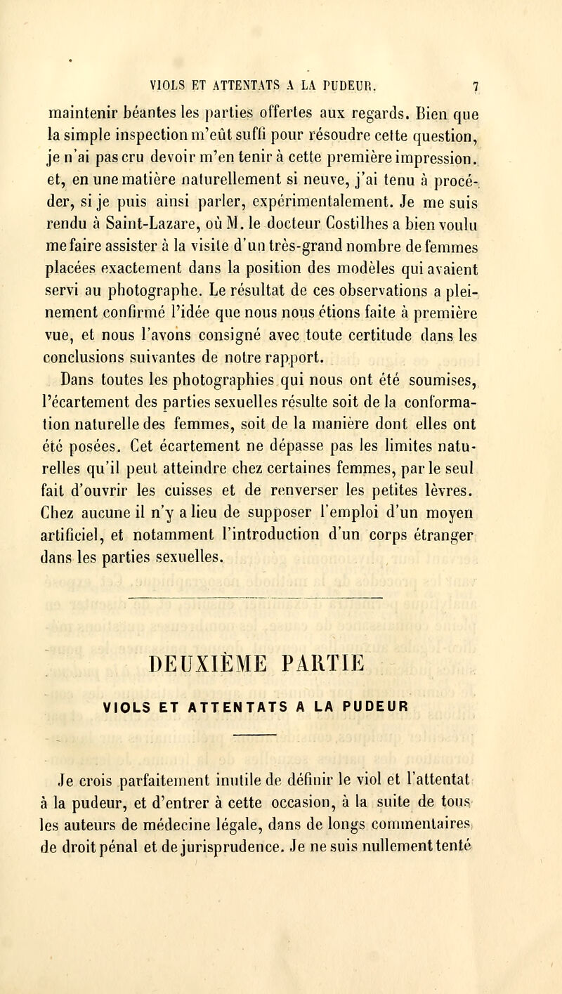 maintenir béantes les parties offertes aux regards. Bien que la simple inspection m'eût suffi pour résoudre cette question, je n'ai pas cru devoir m'en tenir à cette première impression, et, en une matière naturellement si neuve, j'ai tenu à procé- der, si je puis ainsi parler, expérimentalement. Je me suis rendu à Saint-Lazare, où M. le docteur Costilhes a bien voulu me faire assister à la visite d'un très-grand nombre de femmes placées exactement dans la position des modèles qui avaient servi au photographe. Le résultat de ces observations a plei- nement confirmé l'idée que nous nous étions faite à première vue, et nous l'avons consigné avec toute certitude dans les conclusions suivantes de notre rapport. Dans toutes les photographies qui nous ont été soumises, l'écartement des parties sexuelles résulte soit de la conforma- tion naturelle des femmes, soit de la manière dont elles ont été posées. Cet écartement ne dépasse pas les limites natu- relles qu'il peut atteindre chez certaines femmes, parle seul fait d'ouvrir les cuisses et de renverser les petites lèvres. Chez aucune il n'y a lieu de supposer l'emploi d'un moyen artificiel, et notamment l'introduction d'un corps étranger dans les parties sexuelles. DEUXIÈME PARTIE VIOLS ET ATTENTATS A LA PUDEUR Je crois parfaitement inutile de définir le viol et l'attentat à la pudeur, et d'entrer à cette occasion, à la suite de tous les auteurs de médecine légale, dans de longs commentaires de droit pénal et de jurisprudence. Je ne suis nullement tenté