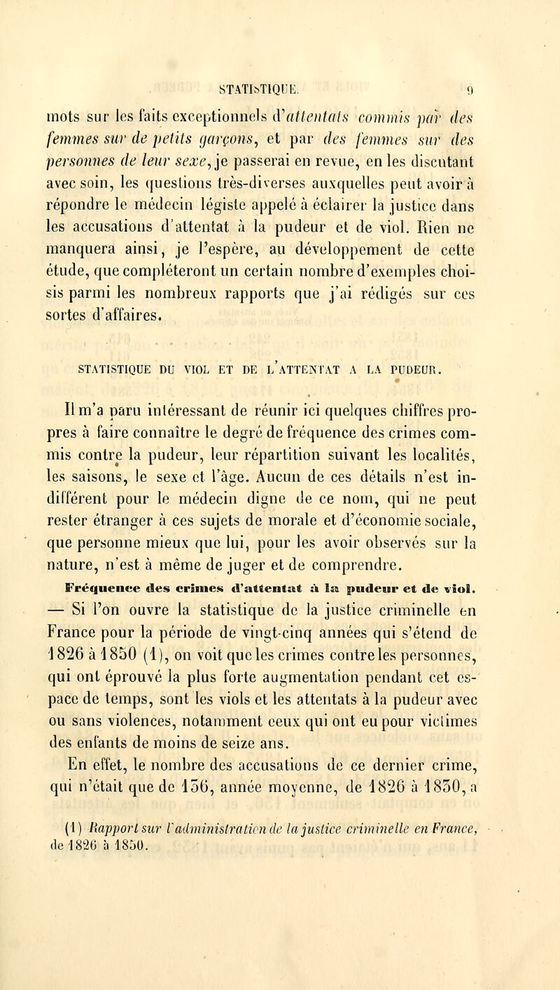 mots sur les faits exceptionnels (ïattentcils comints par des femmes sur de petits garçons, et par des femmes sur des personnes de leur sexe, je passerai en revue, en les discutant avec soin, les questions très-diverses auxquelles peut avoir à répondre le médecin légiste appelé à éclairer la justice dans les accusations d'attentat à la pudeur et de viol. Rien ne manquera ainsi, je l'espère, au développement de cette étude, que compléteront un certain nombre d'exemples choi- sis parmi les nombreux rapports que j'ai rédigés sur ces sortes d'affaires. STATISTIQUE DU VIOL ET DE L ATTENTAT A LA PUDEUR. Il m'a paru intéressant de réunir ici quelques chiffres pro- pres à faire connaître le degré de fréquence des crimes com- mis contre la pudeur, leur répartition suivant les localités, les saisons, le sexe et l'âge. Aucun de ces détails n'est in- différent pour le médecin digne de ce nom, qui ne peut rester étranger à ces sujets de morale et d'économie sociale, que personne mieux que lui, pour les avoir observés sur la nature, n'est à même de juger et de comprendre. Fréquence des crinnes d'attentat à la pudeur et de viol. — Si l'on ouvre la statistique de la justice criminelle en France pour la période de vingt-cinq années qui s'étend de 1826 à 1850 (1), on voit que les crimes contre les personnes, qui ont éprouvé la plus forte augmentation pendant cet es- pace de temps, sont les viols et les attentats à la pudeur avec ou sans violences, notamment ceux qui ont eu pour viciimes des enfants de moins de seize ans. En effet, le nombre des accusations de ce dernier crime, qui n'était que de 156, année moyenne, de 1826 à 1850, a (1) Rapport sur l'adviumirationde la justice criminelte en France, de 1826 à 1850.