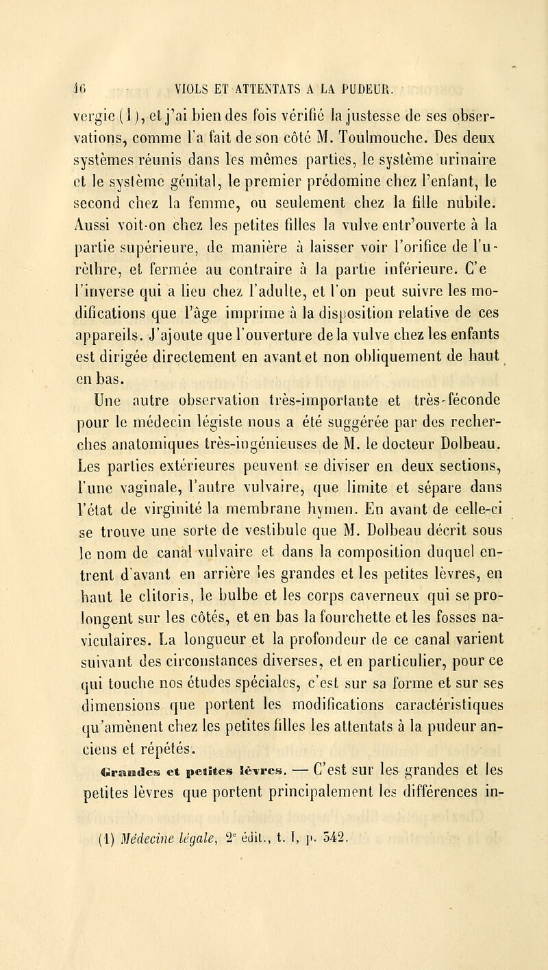 veigic (1), elj'ai bien des fois vérifié la justesse de ses obser- vations, comme l'a fait de son côté M. Toulmouche. Des deux systèmes réunis dans les mêmes parties, le système urinaire et le système génital, le premier prédomine chez l'enfant, le second chez la femme, ou seulement chez la fille nubile. Aussi voit-on chez les petites filles la vulve entr'ouverte à la partie supérieure, de manière à laisser voir l'orifice de Tu- rèlhre, et fermée au contraire à la partie inférieure. Ce l'inverse qui a lieu chez l'adulte, et l'on peut suivre les mo- difications que l'âge imprime à la disposition relative de ces appareils. J'ajoute que l'ouverture delà vulve chez les enfants est dirigée directement en avant et non obliquement de haut en bas. Une autre observation très-importante et très-féconde pour le médecin légiste nous a été suggérée par des recher- ches anatomiques très-ingénieuses de M. le docteur Dolbeau. Les parties extérieures peuvent se diviser en deux sections, l'une vaginale, l'autre vulvaire, que limite et sépare dans l'état de virginité la membrane hymen. En avant de celle-ci se trouve une sorte de vestibule que M. Dolbeau décrit sous le nom de canal vulvaire et dans la composition duquel en- trent d'avant en arrière les grandes et les petites lèvres, en haut le clitoris, le bulbe et les corps caverneux qui se pro- longent sur les côtés, et en bas la fourchette et les fosses na- viculaires. La longueur et la profondeur de ce canal varient suivant des circonstances diverses, et en particulier, pour ce qui touclie nos études spéciales, c'est sur sa forme et sur ses dimensions que portent les modifications caractéristiques qu'amènent chez les petites filles les attentats à la pudeur an- ciens et répétés. Cirîisides et petites Sèvres. — C'est sur les grandes et les petites lèvres que portent principalement les différences in- (1) Médecine légale, 2 édit., t. î, ]i. 542.