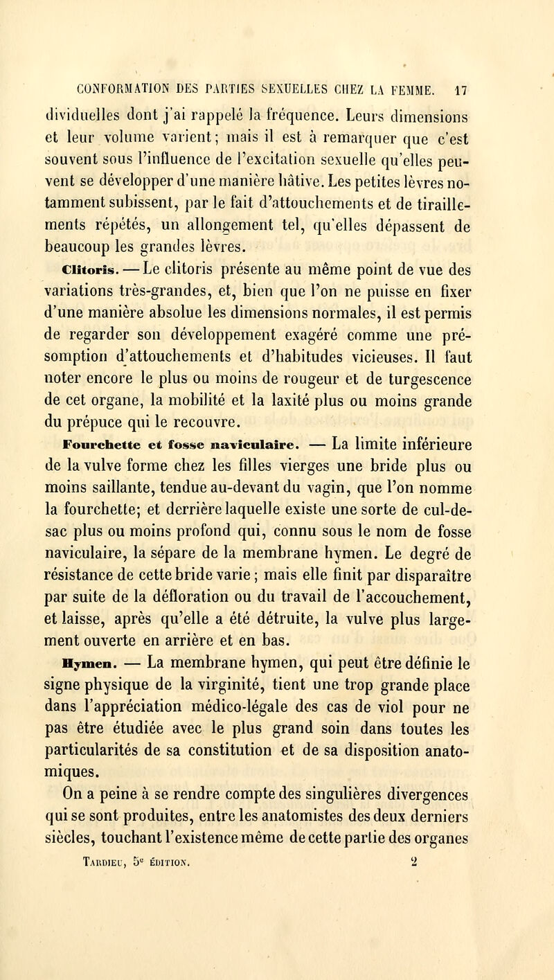 dividueiles dont j'ai rappelé la fréquence. Leurs dimensions et leur volume varient; mais il est à remarquer que c'est souvent sous l'influence de l'excitation sexuelle qu'elles peu- vent se développer d'une manière hâtive. Les petites lèvres no- tamment subissent, par le fait d'attouchements et de tiraille- ments répétés, un allongement tel, qu'elles dépassent de beaucoup les grandes lèvres. Clitoris. — Le clitoris présente au même point de vue des variations très-grandes, et, bien que l'on ne puisse en fixer d'une manière absolue les dimensions normales, il est permis de regarder son développement exagéré comme une pré- somption d'attouchements et d'habitudes vicieuses. Il faut noter encore le plus ou moins de rougeur et de turgescence de cet organe, la mobilité et la laxité plus ou moins grande du prépuce qui le recouvre. Fourchette et fosse naviculaîre. — La limite inférieure de la vulve forme chez les filles vierges une bride plus ou moins saillante, tendue au-devant du vagin, que l'on nomme la fourchette; et derrière laquelle existe une sorte de cul-de- sac plus ou moins profond qui, connu sous le nom de fosse naviculaire, la sépare de la membrane hymen. Le degré de résistance de cette bride varie ; mais elle finit par disparaître par suite de la défloration ou du travail de l'accouchement, et laisse, après qu'elle a été détruite, la vulve plus large- ment ouverte en arrière et en bas. Hymen. — La membrane hymen, qui peut être définie le signe physique de la virginité, tient une trop grande place dans l'appréciation médico-légale des cas de viol pour ne pas être étudiée avec le plus grand soin dans toutes les particularités de sa constitution et de sa disposition anato- miques. On a peine à se rendre compte des singulières divergences qui se sont produites, entre les anatomistes des deux derniers siècles, touchant l'existence même de cette partie des organes TaUDIEU, 5 ÉDITION. 2