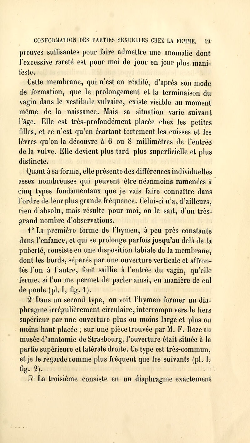 preuves suffisantes pour faire admettre une anomalie dont l'excessive rareté est pour moi de jour en jour plus mani- feste. Cette membrane, qui n'est en réalité, d'après son mode de formation, que le prolongement et la terminaison du vagin dans le vestibule vulvaire, existe visible au moment même de la naissance. Mais sa situation varie suivant l'âge. Elle est très-profondément placée chez les petites filles, et ce n'est qu'en écartant fortement les cuisses et les lèvres qu'on la découvre à 6 ou 8 millimètres de l'entrée de la vulve. Elle devient plus tard plus superficielle et plus distincte. Quant à sa forme, elle présente des différences individuelles assez nombreuses qui peuvent être néanmoins ramenées à cinq types fondamentaux que je vais faire connaître dans l'ordre de leur plus grande fréquence. Celui-ci n'a, d'ailleurs, rien d'absolu, mais résulte pour moi, on le sait, d'un très- grand nombre d'observations. 1° La première forme de l'hymen, à peu près constante dans l'enfance, et qui se prolonge parfois jusqu'au delà de la puberté, consiste en une disposition labiale de la membrane, dont les bords, séparés par une ouverture verticale et affron- tés l'un à l'autre, font saillie à l'entrée du vagin, qu'elle ferme, si l'on me permet de parler ainsi, en manière de cul de poule (pi. I, fig. 1). 2 Dans un second type, on voit l'hymen- former un dia- phragme irrégulièrement circulaire, interrompu vers le tiers supérieur par une ouverture plus ou moins large et plus ou moins haut placée ; sur une pièce trouvée par M. F. Rozeau tnusée d'anatomie de Strasbourg, l'ouverture était située à la partie supérieure et latérale droite. Ce type est très-commun, et je le regarde comme plus fréquent que les suivants (pi. ï, o° La troisième consiste en un diaphragme exactement