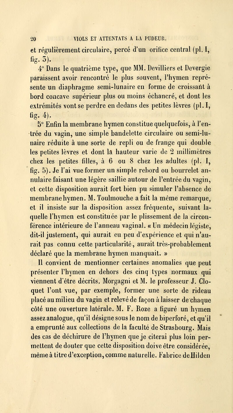 et régulièrement circulaire, percé d'un orifice central (pi, I, fjg. 3). 4° Dans le quatrième type, que MM. Devilliers et Devergie paraissent avoir rencontré le plus souvent, l'hymen repré- sente un diaphragme semi-lunaire en forme de croissant à bord concave supérieur plus ou moins échancré, et dont les extrémités vont se perdre en dedans des petites lèvres (pi. I, fig. 4). 5° Enfin la membrane hymen constitue quelquefois, à l'en- trée du vagin, une simple bandelette circulaire ou semi-lu- naire réduite à une sorte de repli ou de frange qui double les petites lèvres et dont la hauteur varie de 2 millimètres chez les petites filles, à 6 ou 8 chez les adultes (pi. I, fig. 5). Je l'ai vue former un simple rebord ou bourrelet an- nulaire faisant une légère saillie autour de l'entrée du vagin, et cette disposition aurait fort bien pu simuler l'absence de membrane hymen. M.Toulmouche a fait la même remarque, et il insiste sur la disposition assez fréquente, suivant la- quelle l'hymen est constituée par le plissement de la circon- férence intérieure de l'anneau vaginal. « Un médecin légiste, dit-il justement, qui aurait eu peu d'expérience et qui n'au- rait pas connu cette particularité, aurait très-probablement déclaré que la membrane hymen manquait. » Il convient de mentionner certaines anomalies que peut présenter l'hymen en dehors des cinq types normaux qui viennent d'être décrits. Morgagni et M. le professeur J. Clo- quet l'ont vue, par exemple, former une sorte de rideau placé au milieu du vagin et relevé de façon à laisser de chaque côté une ouverture latérale. M. F. Roze a figuré un hymen assez analogue, qu'il désigne sous le nom de biperforé, et qu'il a emprunté aux collections de la faculté de Strasbourg. Mais des cas de déchirure de l'hymen que je citerai plus loin per- mettent de douter que cette disposition doive être considérée, même à titre d'exception, comme naturelle. Fabrice deHilden